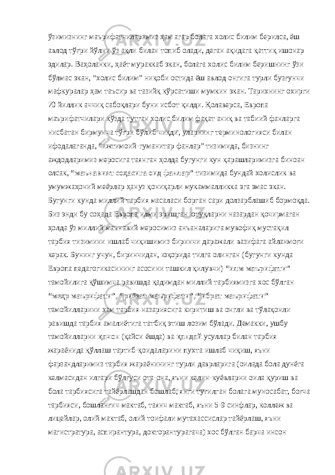 ўзимизнинг маърифатчиларимиз ҳам агар болага холис билим берилса, ёш авлод тўғри йўлни ўз ақли билан топиб олади, деган ақидага қаттиқ ишонар эдилар. Ваҳоланки, ҳаёт мураккаб экан, болага холис билим беришнинг ўзи бўлмас экан, “холис билим” ниқоби остида ёш авлод онгига турли бузғунчи мафкуралар ҳам таъсир ва тазийқ кўрсатиши мумкин экан. Тарихнинг охирги 70 йиллик аччиқ сабоқлари буни исбот қилди. Қолаверса, Европа маърифатчилари кўзда тутган холис билим фақат аниқ ва табиий фанларга нисбатан бирмунча тўғри бўлиб чиқди, уларнинг терминологияси билан ифодалаганда, “ижтимоий-гуманитар фанлар” тизимида, бизнинг аждодларимиз меросига таянган ҳолда бугунги кун қарашларимизга биноан олсак, “маънавият соҳасига оид фанлар” тизимида бундай холислик ва умумжаҳоний меёрлар ҳануз қониқарли мукаммалликка эга эмас экан. Бугунги кунда миллий тарбия масаласи борган сари долзарблашиб бормоқда. Биз энди бу соҳада Европа илми эришган ютуқларни назардан қочирмаган ҳолда ўз миллий маънавий меросимиз анъаналарига мувофиқ мустақил тарбия тизимини ишлаб чиқишимиз биринчи даражали вазифага айланмоғи керак. Бунинг учун, биринчидан, юқорида тилга олинган (бугунги кунда Европа педагогикасининг асосини ташкил қилувчи) “илм маърифати” тамойилига қўшимча равишда қадимдан миллий тарбиямизга хос бўлган “меҳр маърифати”, “риёзат маърифати”, “ибрат маърифати” тамойилларини ҳам тарбия назариясига киритиш ва онгли ва тўлақонли равишда тарбия амалиётига татбиқ этиш лозим бўлади. Демакки, ушбу тамойилларни қачон (қайси ёшда) ва қандай усуллар билан тарбия жараёнида қўллаш тартиб-қоидаларини пухта ишлаб чиқиш, яъни фарзандларимиз тарбия жараёнининг турли даврларига (оилада бола дунёга келмасидан илгари бўлғуси ота-она, яъни келин-куёвларни оила қуриш ва бола тарбиясига тайёрлашдан бошлаб, янги туғилган болага муносабат, боғча тарбияси, бошланғич мактаб, таянч мактаб, яъни 5-9 синфлар, коллеж ва лицейлар, олий мактаб, олий тоифали мутахассислар тайёрлаш, яъни магистратура, аспирантура, докторантурагача) хос бўлган барча инсон 