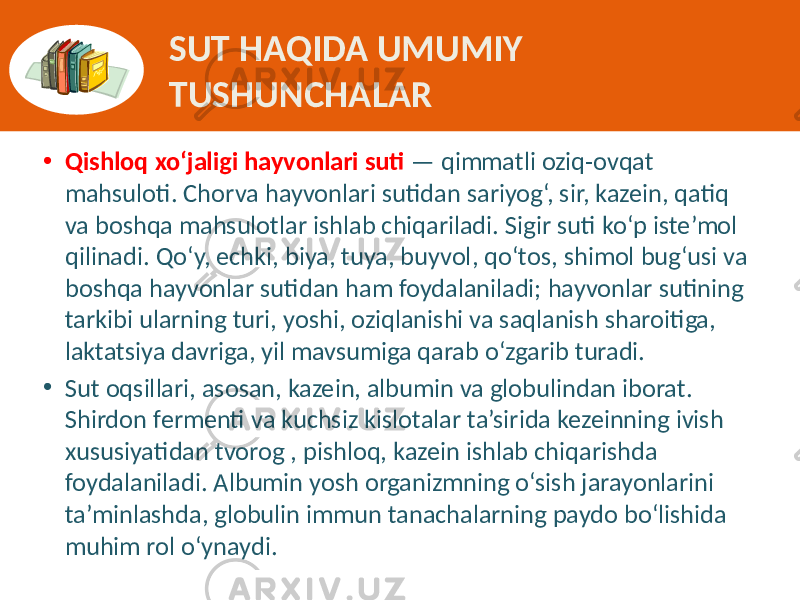 SUT HAQIDA UMUMIY TUSHUNCHALAR • Qishloq xo‘jaligi hayvonlari suti — qimmatli  oziq-ovqat   mahsuloti.  Chorva  hayvonlari  sutidan  sariyog‘,  sir,  kazein,  qatiq   va  boshqa  mahsulotlar  ishlab  chiqariladi.  Sigir  suti  ko‘p  iste’mol   qilinadi.  Qo‘y,  echki,  biya,  tuya,  buyvol,  qo‘tos,  shimol  bug‘usi  va   boshqa  hayvonlar  sutidan  ham  foydalaniladi;  hayvonlar  sutining   tarkibi  ularning  turi,  yoshi,  oziqlanishi  va  saqlanish  sharoitiga,   laktatsiya  davriga,  yil  mavsumiga  qarab  o‘zgarib  turadi. • Sut  oqsillari,  asosan,  kazein,  albumin  va  globulindan  iborat.   Shirdon  fermenti  va  kuchsiz  kislotalar  ta’sirida  kezeinning  ivish   xususiyatidan  tvorog  , pishloq,  kazein  ishlab  chiqarishda   foydalaniladi.  Albumin  yosh  organizmning  o‘sish  jarayonlarini   ta’minlashda,  globulin  immun  tanachalarning  paydo  bo‘lishida   muhim  rol  o‘ynaydi.   