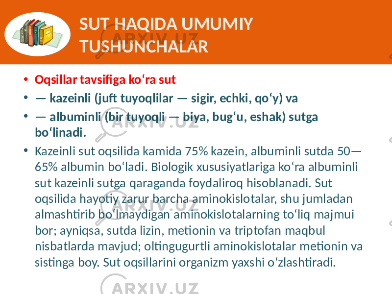 SUT HAQIDA UMUMIY TUSHUNCHALAR • Oqsillar tavsifiga ko‘ra sut • — kazeinli (juft tuyoqlilar — sigir, echki, qo‘y) va • — albuminli (bir tuyoqli — biya, bug‘u, eshak) sutga bo‘linadi. • Kazeinli sut  oqsilida  kamida  75%  kazein,  albuminli  sutda  50— 65%  albumin  bo‘ladi.  Biologik  xususiyatlariga  ko‘ra  albuminli   sut  kazeinli  sutga  qaraganda  foydaliroq  hisoblanadi.  Sut   oqsilida  hayotiy  zarur  barcha  aminokislotalar,  shu  jumladan   almashtirib  bo‘lmaydigan  aminokislotalarning  to‘liq  majmui   bor;  ayniqsa,  sutda  lizin,  metionin  va  triptofan  maqbul   nisbatlarda  mavjud;  oltingugurtli  aminokislotalar  metionin  va   sistinga  boy.  Sut  oqsillarini  organizm  yaxshi  o‘zlashtiradi. 