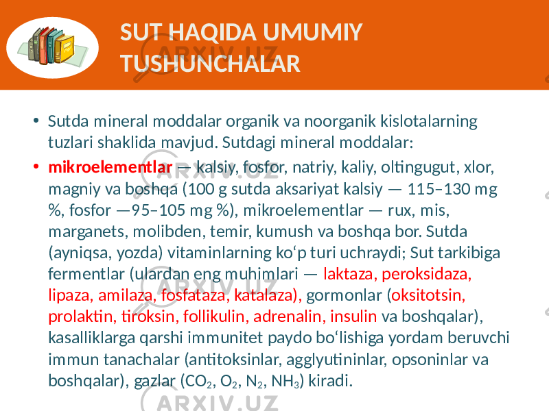 • Sutda mineral  moddalar  organik  va  noorganik  kislotalarning   tuzlari  shaklida  mavjud.  Sutdagi  mineral  moddalar:   • mikroelementlar —  kalsiy,  fosfor,  natriy,  kaliy,  oltingugut,  xlor,   magniy  va  boshqa  (100  g  sutda  aksariyat  kalsiy  —  115–130  mg   %,  fosfor  —95–105  mg  %),  mikroelementlar  —  rux,  mis,   marganets,  molibden,  temir,  kumush  va  boshqa  bor.  Sutda   (ayniqsa,  yozda)  vitaminlarning  ko‘p  turi  uchraydi;  Sut  tarkibiga   fermentlar  (ulardan  eng  muhimlari  —   laktaza,  peroksidaza,   lipaza,  amilaza,  fosfataza,  katalaza),   gormonlar  ( oksitotsin,   prolaktin,  tiroksin,  follikulin,  adrenalin,  insulin   va  boshqalar),   kasalliklarga  qarshi  immunitet  paydo  bo‘lishiga  yordam  beruvchi   immun  tanachalar  (antitoksinlar,  agglyutininlar,  opsoninlar  va   boshqalar),  gazlar  (CO 2 ,  O 2 ,  N 2 ,  NH 3 )  kiradi.SUT HAQIDA UMUMIY TUSHUNCHALAR 