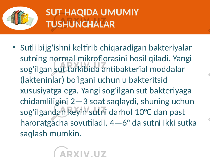 • Sutli bijg‘ishni  keltirib  chiqaradigan  bakteriyalar   sutning  normal  mikroflorasini  hosil  qiladi.  Yangi   sog‘ilgan  sut  tarkibida  antibakterial  moddalar   (lakteninlar)  bo‘lgani  uchun  u  bakteritsid   xususiyatga  ega.  Yangi  sog‘ilgan  sut  bakteriyaga   chidamliligini  2—3  soat  saqlaydi,  shuning  uchun   sog‘ilgandan  keyin  sutni  darhol  10°C  dan  past   haroratgacha  sovutiladi,  4—6°  da  sutni  ikki  sutka   saqlash  mumkin. SUT HAQIDA UMUMIY TUSHUNCHALAR 