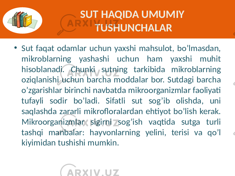 SUT HAQIDA UMUMIY TUSHUNCHALAR • Sut faqat  odamlar  uchun  yaxshi  mahsulot,  bo’lmasdan,   mikroblarning   yashashi   uchun   ham   yaxshi   muhit   hisoblanadi.   Chunki   sutning   tarkibida   mikroblarning   oziqlanishi  uchun  barcha  moddalar  bor.  Sutdagi  barcha   o’zgarishlar  birinchi  navbatda  mikroorganizmlar  faoliyati   tufayli   sodir   bo’ladi.   Sifatli   sut   sog’ib   olishda,   uni   saqlashda  zararli  mikrofloralardan  ehtiyot  bo’lish  kerak.   Mikroorganizmlar   sigirni   sog’ish   vaqtida   sutga   turli   tashqi   manbalar:   hayvonlarning   yelini,   terisi   va   qo’l   kiyimidan  tushishi  mumkin. 