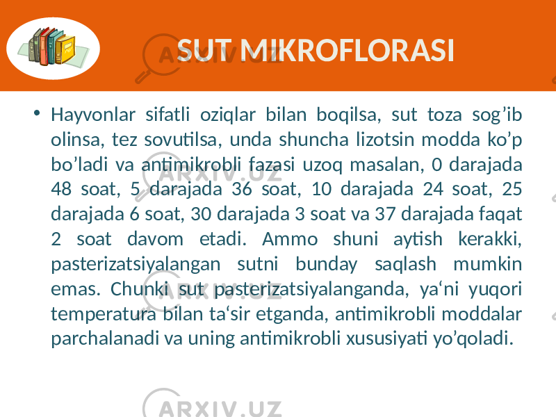 SUT MIKROFLORASI • Hayvonlar  sifatli   oziqlar   bilan   boqilsa,   sut   toza   sog’ib   olinsa,  tez  sovutilsa,  unda  shuncha  lizotsin  modda  ko’p   bo’ladi  va  antimikrobli  fazasi  uzoq  masalan,  0  darajada   48   soat,   5   darajada   36   soat,   10   darajada   24   soat,   25   darajada  6  soat,  30  darajada  3  soat  va  37  darajada  faqat   2   soat   davom   etadi.   Ammo   shuni   aytish   kerakki,   pasterizatsiyalangan   sutni   bunday   saqlash   mumkin   emas.   Chunki   sut   pasterizatsiyalanganda,   ya‘ni   yuqori   temperatura  bilan  ta‘sir  etganda,  antimikrobli  moddalar   parchalanadi  va  uning  antimikrobli  xususiyati  yo’qoladi. 