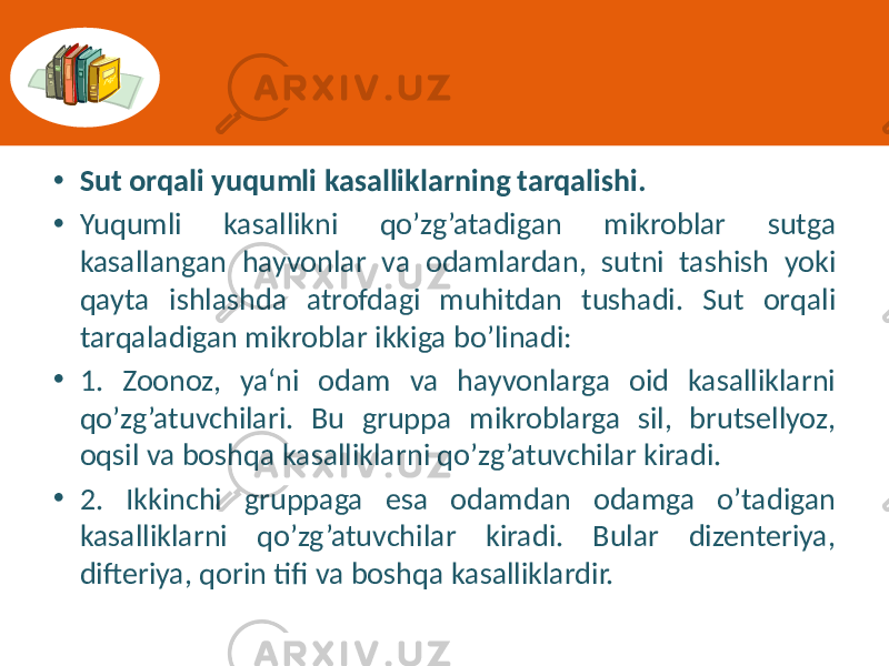 • Sut orqali yuqumli kasalliklarning tarqalishi. • Yuqumli  kasallikni   qo’zg’atadigan   mikroblar   sutga   kasallangan   hayvonlar   va   odamlardan,   sutni   tashish   yoki   qayta   ishlashda   atrofdagi   muhitdan   tushadi.   Sut   orqali   tarqaladigan  mikroblar  ikkiga  bo’linadi:   • 1.   Zoonoz,   ya‘ni   odam   va   hayvonlarga   oid   kasalliklarni   qo’zg’atuvchilari.   Bu   gruppa   mikroblarga   sil,   brutsellyoz,   oqsil  va  boshqa  kasalliklarni  qo’zg’atuvchilar  kiradi.   • 2.   Ikkinchi   gruppaga   esa   odamdan   odamga   o’tadigan   kasalliklarni   qo’zg’atuvchilar   kiradi.   Bular   dizenteriya,   difteriya,  qorin  tifi  va  boshqa  kasalliklardir. 