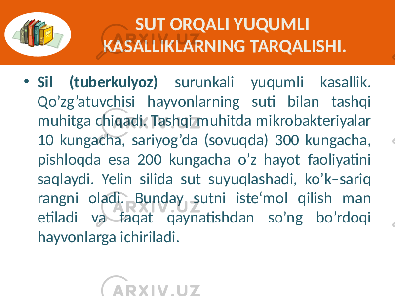 SUT ORQALI YUQUMLI KASALLIKLARNING TARQALISHI. • Sil (tuberkulyoz) surunkali  yuqumli   kasallik.   Qo’zg’atuvchisi   hayvonlarning   suti   bilan   tashqi   muhitga  chiqadi.  Tashqi  muhitda  mikrobakteriyalar   10   kungacha,   sariyog’da   (sovuqda)   300   kungacha,   pishloqda   esa   200   kungacha   o’z   hayot   faoliyatini   saqlaydi.   Yelin   silida   sut   suyuqlashadi,   ko’k–sariq   rangni   oladi.   Bunday   sutni   iste‘mol   qilish   man   etiladi   va   faqat   qaynatishdan   so’ng   bo’rdoqi   hayvonlarga  ichiriladi. 