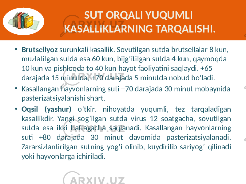 SUT ORQALI YUQUMLI KASALLIKLARNING TARQALISHI. • Brutsellyoz surunkali kasallik.  Sovutilgan  sutda  brutsellalar  8  kun,   muzlatilgan  sutda  esa  60  kun,  bijg’itilgan  sutda  4  kun,  qaymoqda   10  kun  va  pishloqda  to  40  kun  hayot  faoliyatini  saqlaydi.  +65   darajada  15  minutda,  +70  darajada  5  minutda  nobud  bo’ladi. • Kasallangan  hayvonlarning  suti  +70  darajada  30  minut  mobaynida   pasterizatsiyalanishi  shart. • Oqsil (yashur) o’tkir,   nihoyatda   yuqumli,   tez   tarqaladigan   kasallikdir.   Yangi   sog’ilgan   sutda   virus   12   soatgacha,   sovutilgan   sutda   esa   ikki   haftagacha  saqlanadi.  Kasallangan   hayvonlarning   suti   +80   darajada   30   minut   davomida   pasterizatsiyalanadi.   Zararsizlantirilgan  sutning  yog’i  olinib,  kuydirilib  sariyog’  qilinadi   yoki  hayvonlarga  ichiriladi. 