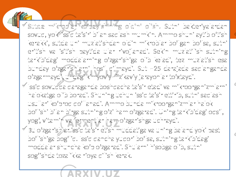  Sutda mikroblar ko’payishining oldini olish.  Sutni   bakteriyalardan   sovuq,  yoki  issiq  ta‘siri  bilan  saqlash  mumkin.  Ammo  shuni  aytib  o’tish   kerakki,  sutda  uni  muzlatishdan  oldin  mikroblar  bo’lgan  bo’lsa,  sutni   eritish   va   isitish   paytida   ular   rivojlanadi.   Sekin   muzlatilish   sutning   tarkibidagi  moddalarning  o’zgarishiga  olib  keladi,  tez  muzlatish  esa   bunday  o’zgarishlarni  hosil  qilmaydi.  Sut  –25  darajada  saqlanganda   o’zgarmaydi,  undagi  kimyoviy–fizikaviy  jarayonlar  to’xtaydi.  Issiq  sovuqqa  qaraganda  boshqacha  ta‘sir  etadi  va  mikroorganizmlarni   halokatga  olib  boradi.  Shuning  uchun  issiq  ta‘sir  ettirib,  sutni  saqlash   usullari  ko’proq  qo’llanadi.  Ammo  bunda  mikroorganizmlar  halok   bo’lishi  bilan  birga  sutning  o’zi  ham  o’zgaradi.  Uning  tarkibidagi  oqsil,   yog’,  vitamin  va  fermentlar  ham  o’zgarishga  uchraydi.  Bu  o’zgarishlar  issiq  ta‘sir  etish  muddatiga  va  uning  baland  yoki  past   bo’lishiga  bog’liq.  Issiq  qancha  yuqori  bo’lsa,  sutning  tarkibidagi   moddalar  shuncha  ko’p  o’zgaradi.  Shularni  hisobga  olib,  sutni   sog’ishda  tozalikka  rioya  qilish  kerak. 