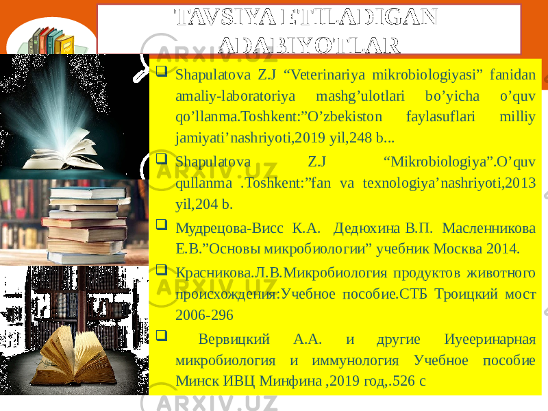 TAVSIYA ETILADIGAN ADABIYOTLAR  Shapulatova Z.J “Veterinariya mikrobiologiyasi” fanidan amaliy-laboratoriya mashg’ulotlari bo’yicha o’quv qo’llanma.Toshkent:”O’zbekiston faylasuflari milliy jamiyati’nashriyoti,2019 yil,248 b...  Shapulatova Z.J “Mikrobiologiya”.O’quv qullanma .Toshkent:”fan va texnologiya’nashriyoti,2013 yil,204 b.  Мудрецова-Висс К.А. Дедюхина В.П. Масленникова Е.В.”Основы микробиологии” учебник Москва 2014.  Красниковa.Л.В.Микробиология продуктов животного происхождения:Учебное пособие.СТБ Троицкий мост 2006-296  Вервицкий А.А. и другие Иуееринарная микробиология и иммунология Учебное пособие Минск ИВЦ Минфина ,2019 год,.526 с 