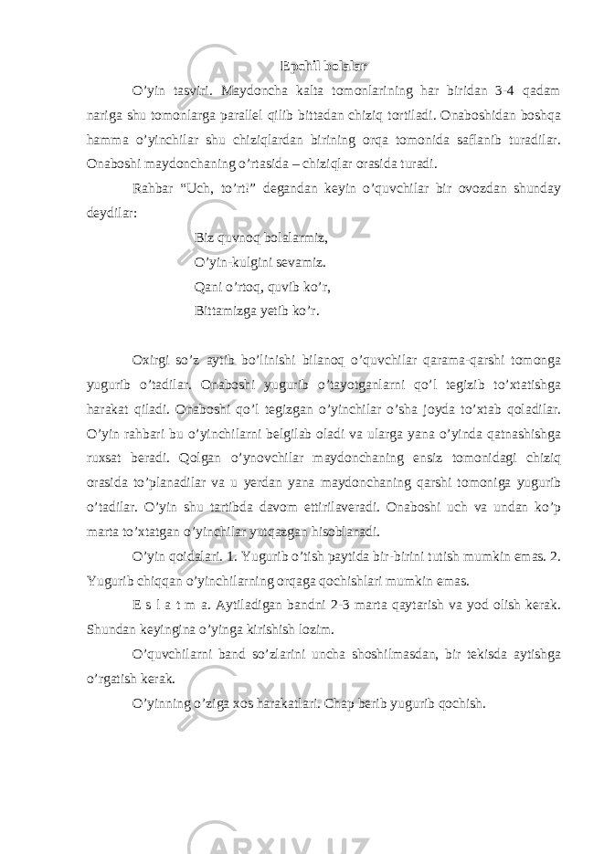 Epchil bolalar O’yin tasviri. Maydoncha kalta tomonlarining har biridan 3-4 qadam nariga shu tomonlarga parallel qilib bittadan chiziq tortiladi. Onaboshidan boshqa hamma o’yinchilar shu chiziqlardan birining orqa tomonida saflanib turadilar. Onaboshi maydonchaning o’rtasida – chiziqlar orasida turadi. Rahbar “Uch, to’rt!” degandan keyin o’quvchilar bir ovozdan shunday deydilar: Biz quvnoq bolalarmiz, O’yin-kulgini sevamiz. Qani o’rtoq, quvib ko’r, Bittamizga yetib ko’r. Oxirgi so’z aytib bo’linishi bilanoq o’quvchilar qarama-qarshi tomonga yugurib o’tadilar. Onaboshi yugurib o’tayotganlarni qo’l tegizib to’xtatishga harakat qiladi. Onaboshi qo’l tegizgan o’yinchilar o’sha joyda to’xtab qoladilar. O’yin rahbari bu o’yinchilarni belgilab oladi va ularga yana o’yinda qatnashishga ruxsat beradi. Qolgan o’ynovchilar maydonchaning ensiz tomonidagi chiziq orasida to’planadilar va u yerdan yana maydonchaning qarshi tomoniga yugurib o’tadilar. O’yin shu tartibda davom ettirilaveradi. Onaboshi uch va undan ko’p marta to’xtatgan o’yinchilar yutqazgan hisoblanadi. O’yin qoidalari. 1. Yugurib o’tish paytida bir-birini tutish mumkin emas. 2. Yugurib chiqqan o’yinchilarning orqaga qochishlari mumkin emas. E s l a t m a. Aytiladigan bandni 2-3 marta qaytarish va yod olish kerak. Shundan keyingina o’yinga kirishish lozim. O’quvchilarni band so’zlarini uncha shoshilmasdan, bir tekisda aytishga o’rgatish kerak. O’yinning o’ziga xos harakatlari. Chap berib yugurib qochish. 