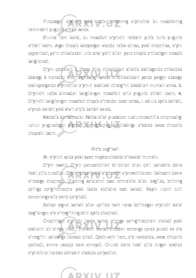 Yutqazgan o’yinchi yoki raqib jamoaning o’yinchisi bu masofaning hammasini yugurib o’tishi kerak. Shunisi ham borki, bu masofani o’yinchi nafasini yutib turib yugurib o’tishi lozim. Agar chopib ketayotgan vaqtda nafas olinsa, yoki chaqirilsa, o’yin qaytariladi, ya’ni chikaldakni urib otish yo’li bilan yana chopib o’tiladigan masofa belgilanadi. O’yin qoidalari. 1. Dasta bilan chikaldakni silkitib tashlaganda chikaldak dastaga 3 martadan ortiq tegmasligi kerak. 2. Chikaldakni yerda yotgan dastaga tashlayotganda o’yinchilar o’yinni boshlash chizig’ini bosishlari mumkin emas. 3. O’yinchi nafas olmasdan belgilangan masofani to’la yugurib o’tishi lozim. 4. O’yinchi belgilangan masofani chopib o’tishdan bosh tortsa, u ashula aytib berishi, o’ynab berishi yoki she’r o’qib berishi kerak. Metodik ko’rsatmalar. Nafas olish yuzasidan tushunmovchilik chiqmasligi uchun yuguradigan o’yinchi qo’ng’izning zuvillashiga o’xshab ovoz chiqarib chopishi lozim. Ko’z bog’lash Bu o’yinni zalda yoki sport maydonchasida o’tkazish mumkin. O’yin tasviri. O’yin qatnashchilari bir-birlari bilan qo’l ushlashib doira hosil qilib turadilar. O’yin rahbari yoki o’qituvchi o’ynovchilardan ikkitasini davra o’rtasiga chaqiradi. Ularning ko’zlarini toza ro’molcha bilan bog’lab, birining qo’liga qo’g’irchoqcha yoki ikkita kichkina tosh beradi. Keyin ularni turli tomonlarga olib borib qo’yiladi. Rahbar signal berishi bilan qo’lida hech narsa bo’lmagan o’yinchi ko’zi bog’langan o’z o’rtog’ining otini aytib chaqiradi. Chaqirilgan o’yinchi javob berish o’rniga qo’ng’iroqchani chaladi yoki toshlarni bir-biriga uradi. Tutuvchi tovush chiqqan tomonga qarab yuradi va o’z o’rtog’ini ushlashga harakat qiladi. Qochuvchi ham, o’z navbatida, ovoz chiqarib qochadi, ammo uzoqqa bora olmaydi. Chunki doira hosil qilib turgan boshqa o’yinchilar harakat doirasini cheklab qo’yadilar. 