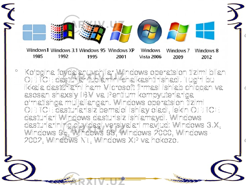 • Ko’pgina foydalanuvchilar Windows operatsion tizimi bilan OFFICE dasturlar tuplamini chalkashtirishadi. Tug’ri bu ikkala dasturlarni ham Microsoft firmasi ishlab chiqqan va asosan shaxsiy IBM va Pentium kompyuterlariga o’rnatishga muljallangan. Windows operatsion tizimi OFFICE dasturlarisiz bemalol ishlay oladi, lekin OFFICE dasturlari Windows dasturisiz ishlamaydi. Windows dasturlarining quyidagi versiyalari mavjud: Windows-3.X, Windows-95, Windows-98, Windows-2000, Windows- 2002, Windows NT, Windows XP va hokozo. 