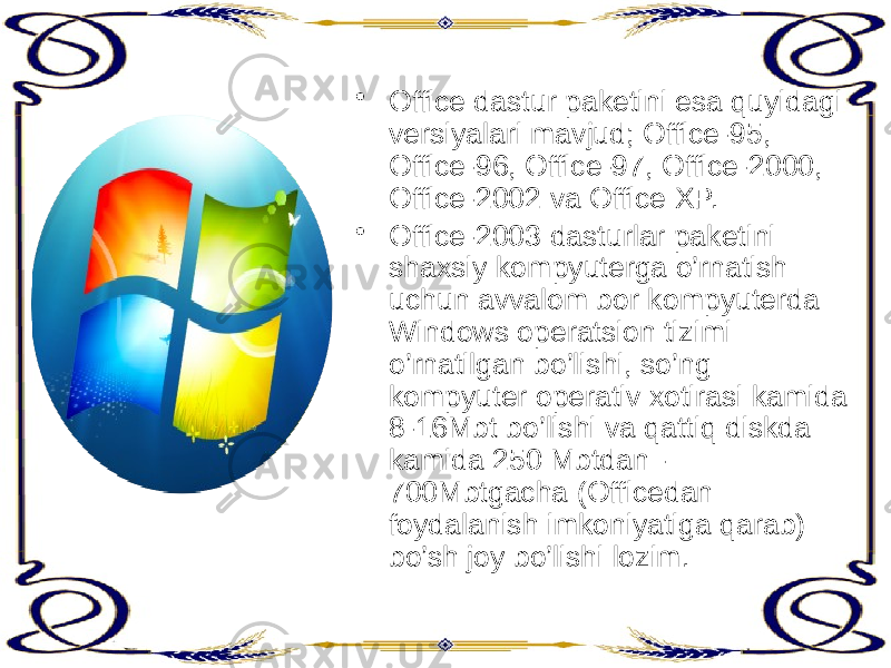 • Office dastur paketini esa quyidagi versiyalari mavjud; Office-95, Office-96, Office-97, Office-2000, Office-2002 va Office XP. • Office-2003 dasturlar paketini shaxsiy kompyuterga o’rnatish uchun avvalom bor kompyuterda Windows operatsion tizimi o’rnatilgan bo’lishi, so’ng kompyuter operativ xotirasi kamida 8-16Mbt bo’lishi va qattiq diskda kamida 250 Mbtdan - 700Mbtgacha (Officedan foydalanish imkoniyatiga qarab) bo’sh joy bo’lishi lozim. 