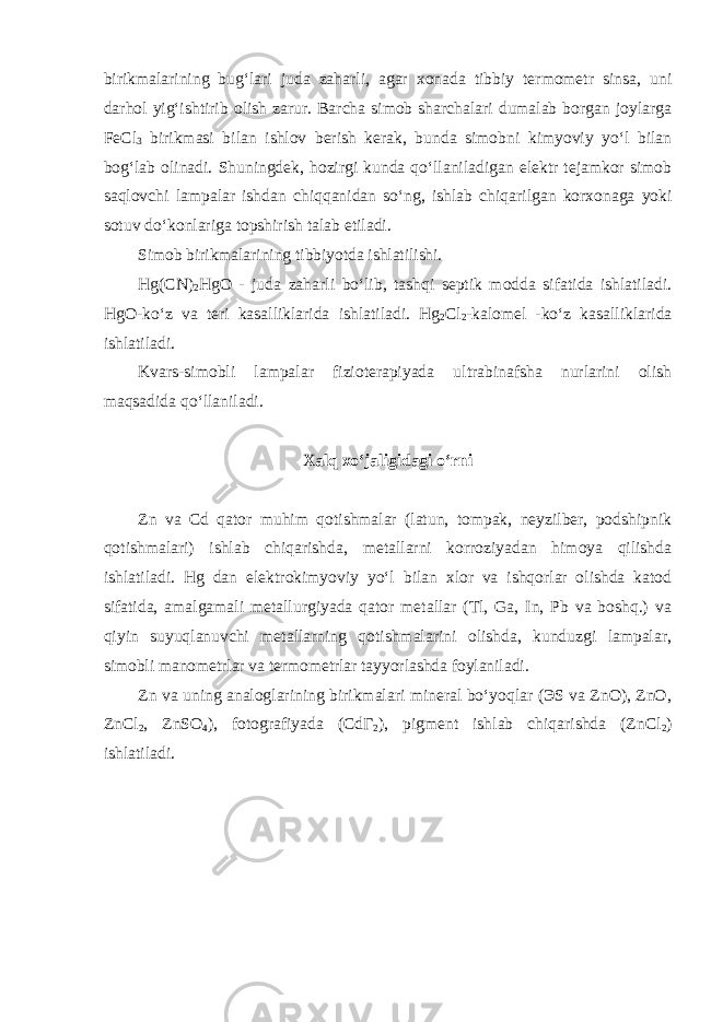 birikmalarining bugʻlari juda zaharli, agar xonada tibbiy termometr sinsa, uni darhol yigʻishtirib olish zarur. Barcha simob sharchalari dumalab borgan joylarga FeCl 3 birikmasi bilan ishlov berish kerak, bunda simobni kimyoviy yoʻl bilan bogʻlab olinadi. Shuningdek, hozirgi kunda qoʻllaniladigan elektr tejamkor simob saqlovchi lampalar ishdan chiqqanidan soʻng, ishlab chiqarilgan korxonaga yoki sotuv doʻkonlariga topshirish talab etiladi. Simob birikmalarining tibbiyotda ishlatilishi. Hg(CN) 2 HgO - juda zaharli boʻlib, tashqi septik modda sifatida ishlatiladi. HgO-koʻz va teri kasalliklarida ishlatiladi. Hg 2 Cl 2 -kalomel -koʻz kasalliklarida ishlatiladi. Kvars-simobli lampalar fizioterapiyada ultrabinafsha nurlarini olish maqsadida qoʻllaniladi. Xalq xoʻjaligidagi oʻrni Zn va Cd qator muhim qotishmalar (latun, tompak, neyzilber, podshipnik qotishmalari) ishlab chiqarishda, metallarni korroziyadan himoya qilishda ishlatiladi. Hg dan elektrokimyoviy yoʻl bilan xlor va ishqorlar olishda katod sifatida, amalgamali metallurgiyada qator metallar (Tl, Ga, In, Pb va boshq.) va qiyin suyuqlanuvchi metallarning qotishmalarini olishda, kunduzgi lampalar, simobli manometrlar va termometrlar tayyorlashda foylaniladi. Zn va uning analoglarining birikmalari mineral boʻyoqlar (ЭS va ZnO), ZnO, ZnCl 2 , ZnSO 4 ), fotografiyada (CdГ 2 ), pigment ishlab chiqarishda (ZnCl 2 ) ishlatiladi. 