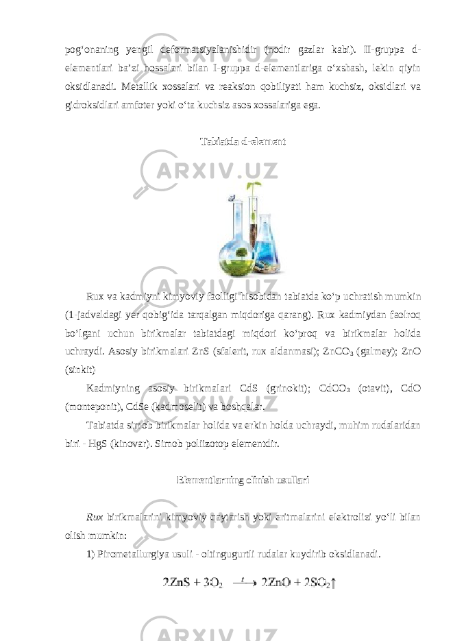 pogʻonaning yengil deformatsiyalanishidir (nodir gazlar kabi). II-gruppа d- elеmеntlаri ba’zi hossalari bilan I-gruppа d-elеmеntlаrigа oʻхshаsh, lеkin qiyin оksidlаnаdi. Mеtаllik хоssаlаri va rеаksiоn qоbiliyati hаm kuchsiz, оksidlаri vа gidrоksidlаri аmfоtеr yoki oʻtа kuchsiz аsоs хоssаlаrigа egа. Tabiatda d - el е m е nt Rux va kadmiyni kimyoviy faolligi hisobidan tabiatda ko ʻ p uchratish mumkin (1- j а dv а ldagi yer qobig ʻ ida tarqalgan miqdoriga qarang ). Rux kadmiydan faolroq bo ʻ lgani uchun birikmalar tabiatdagi miqdori ko ʻ proq va birikmalar holida uchraydi . Asosiy birikmalari ZnS (sfalerit, rux aldanmasi); ZnCO 3 (galmey); ZnO (sinkit) Kadmiyning asosiy birikmalari CdS (grinokit); СdCO 3 (otavit), СdO (monteponit), CdSe (kadmoselit) va boshqalar. Tabiatda simob birikmalar holida va erkin holda uchraydi, muhim rudalaridan biri - HgS (kinovar). Simob poliizotop elementdir. Elementlarning olinish usullari Rux birikmalarini kimyoviy qaytarish yoki eritmalarini elektrolizi yoʻli bilan olish mumkin: 1) Pirometallurgiya usuli - oltingugurtli rudalar kuydirib oksidlanadi. 