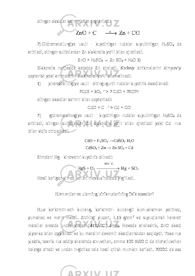 olingan oksidlar koʻmir bilan qaytariladi: 2) Gidrometallurgiya usuli - kuydirilgan rudalar suyultirilgan H 2 SO 4 da eritiladi, olingan sulfatlardan Zn elektroliz yoʻli bilan ajratiladi. ZnO + H 2 SO 4 → Zn SO 4 + H 2 O 3) Elektroliz natijasida katodda Zn ajraladi. Kadmiy birikmalarini kimyoviy qaytarish yoki eritmalarini elektrolizi yoʻli bilan olinadi: 1) pirometallurgiya usuli - oltingugurtli rudalar kuydirib oksidlanadi 2CdS + 3O 2 - t -> 2 CdO + 2SO2↑ olingan oksidlar koʻmir bilan qaytariladi: CdO + C - t -> Cd + CO 2) gidrometallurgiya usuli - kuydirilgan rudalar suyultirilgan H 2 SO 4 da eritiladi, olingan sulfatlardan Zn elektroliz yoʻli bilan ajratiladi yoki Cd -rux bilan siqib chiqariladi. Simobni Hg - kinovarni kuydirib olinadi: Hosil boʻlgan simob parlari maxsus holatda yigʻiladi. Elementlar va ularning birikmalarining fizik xossalari Rux koʻkimtir-оch kulrang, koʻkimtir- kulrangli kumushsimon yaltiroq, yumshoq va moʻrt metall. Zichligi yuqori, 7,13 g/cm 3 va suyuqlanish harorati metallar orasida uncha yuqori (419,50C) emas. Havoda xiralashib, ZnO oksid plyonka bilan qoplanadi va bu metallni davomli oksidlanishdan saqlaydi. Toza rux plastik, texnik rux oddiy sharoitda sinuvchan, ammo 100-1500 C da choʻziluvchan holatga oʻtadi va undan ingichka tola hosil qilish mumkin boʻladi. 2000C da esa 