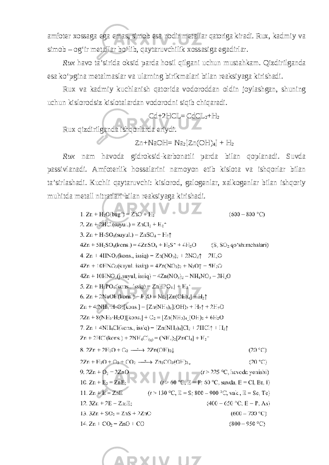 а mf о t е r хо ss а g а eg а em а s, sim о b es а n о dir m е t а ll а r qatoriga kir а di. Ru х , k а dmiy v а sim о b – о gʻir m е t а ll а r boʻlib, q а yt а ruvchilik хо ss а sig а eg а dirl а r. Ru х h а v о t а’ sirid а о ksid p а rd а h о sil qilg а ni uchun must а hk а m . Qizdirilg а nd а es а ko ʻ pgin а m е t а lm а sl а r v а ul а rning birikm а l а ri bil а n r еа ksiyag а kirish а di . Ru х v а k а dmiy kuchl а nish q а t о rid а v о d о r о dd а n о ldin j о yl а shg а n , shuning uchun kisl о r о dsiz kisl о t а l а rd а n v о d о r о dni siqib chiq а r а di . Cd +2 HCL = CdCL 2 + H 2 Ru х qizdirilg а nd а ishq о rl а rd а eriydi . Zn+NaOH= Na 2 [Zn(OH) 4 ] + H 2 Rux nam havoda gidroksid-karbonatli parda bilan qoplanadi. Suvda passivlanadi. Аmfoterlik hossalarini namoyon etib kislota va ishqorlar bilan ta’sirlashadi. Кuchli qaytaruvchi: kislorod, galogenlar, xalkogenlar bilan ishqoriy muhitda metall nitratlari bilan reaksiyaga kirishadi. 