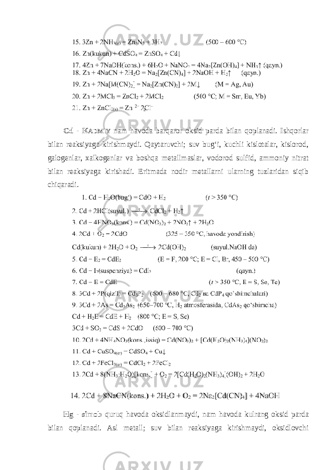 Cd - K ADMIY nam havoda barqaror oksid parda bilan qoplanadi. Ishqorlar bilan reaksiyaga kirishmaydi. Qaytaruvchi; suv bugʻi, kuchli kislotalar, kislorod, galogenlar, xalkogenlar va boshqa metallmaslar, vodorod sulfid, ammoniy nitrat bilan reaksiyaga kirishadi. Eritmada nodir metallarni ularning tuzlaridan siqib chiqaradi. Hg - simob quruq havoda oksidlanmaydi, nam havoda kulrang oksid parda bilan qoplanadi. Asl metall; suv bilan reaksiyaga kirishmaydi, oksidlovchi 