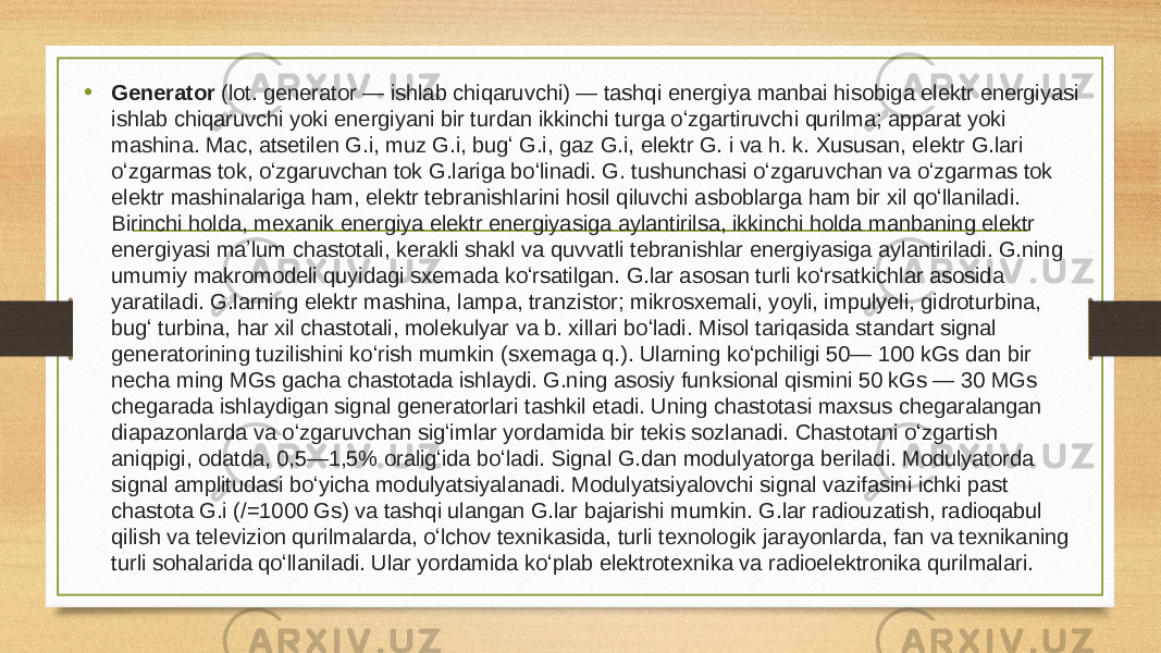 • Generator  (lot. generator — ishlab chiqaruvchi) — tashqi energiya manbai hisobiga elektr energiyasi ishlab chiqaruvchi yoki energiyani bir turdan ikkinchi turga oʻzgartiruvchi qurilma; apparat yoki mashina. Mac, atsetilen G.i, muz G.i, bugʻ G.i, gaz G.i, elektr G. i va h. k. Xususan, elektr G.lari oʻzgarmas tok, oʻzgaruvchan tok G.lariga boʻlinadi. G. tushunchasi oʻzgaruvchan va oʻzgarmas tok elektr mashinalariga ham, elektr tebranishlarini hosil qiluvchi asboblarga ham bir xil qoʻllaniladi. Birinchi holda, mexanik energiya elektr energiyasiga aylantirilsa, ikkinchi holda manbaning elektr energiyasi maʼlum chastotali, kerakli shakl va quvvatli tebranishlar energiyasiga aylantiriladi. G.ning umumiy makromodeli quyidagi sxemada koʻrsatilgan. G.lar asosan turli koʻrsatkichlar asosida yaratiladi. G.larning elektr mashina, lampa, tranzistor; mikrosxemali, yoyli, impulyeli, gidroturbina, bugʻ turbina, har xil chastotali, molekulyar va b. xillari boʻladi. Misol tariqasida standart signal generatorining tuzilishini koʻrish mumkin (sxemaga q.). Ularning koʻpchiligi 50— 100 kGs dan bir necha ming MGs gacha chastotada ishlaydi. G.ning asosiy funksional qismini 50 kGs — 30 MGs chegarada ishlaydigan signal generatorlari tashkil etadi. Uning chastotasi maxsus chegaralangan diapazonlarda va oʻzgaruvchan sigʻimlar yordamida bir tekis sozlanadi. Chastotani oʻzgartish aniqpigi, odatda, 0,5—1,5% oraligʻida boʻladi. Signal G.dan modulyatorga beriladi. Modulyatorda signal amplitudasi boʻyicha modulyatsiyalanadi. Modulyatsiyalovchi signal vazifasini ichki past chastota G.i (/=1000 Gs) va tashqi ulangan G.lar bajarishi mumkin. G.lar radiouzatish, radioqabul qilish va televizion qurilmalarda, oʻlchov texnikasida, turli texnologik jarayonlarda, fan va texnikaning turli sohalarida qoʻllaniladi. Ular yordamida koʻplab elektrotexnika va radioelektronika qurilmalari. 