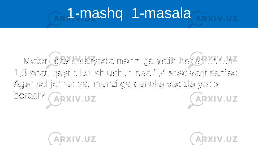 1-mashq 1-masala Motorli qayiq daryoda manzilga yetib borish uchun 1,8 soat, qaytib kelish uchun esa 2,4 soat vaqt sarfladi. Agar sol jo‘natilsa, manzilga qancha vaqtda yetib boradi? 