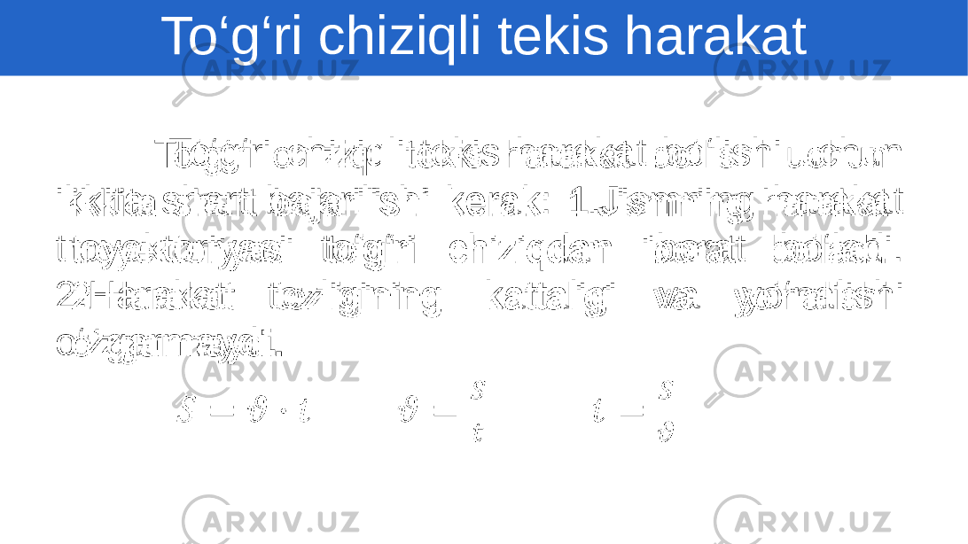  To‘g‘ri chiziqli tekis harakat bo‘lishi uchun ikkita shart bajarilishi kerak: 1.Jismning harakat troyektoriyasi to‘g‘ri chiziqdan iborat bo‘ladi. 2.Harakat tezligining kattaligi va yo‘nalishi o‘zgarmaydi . •   To‘g‘ri chiziqli tekis harakat 