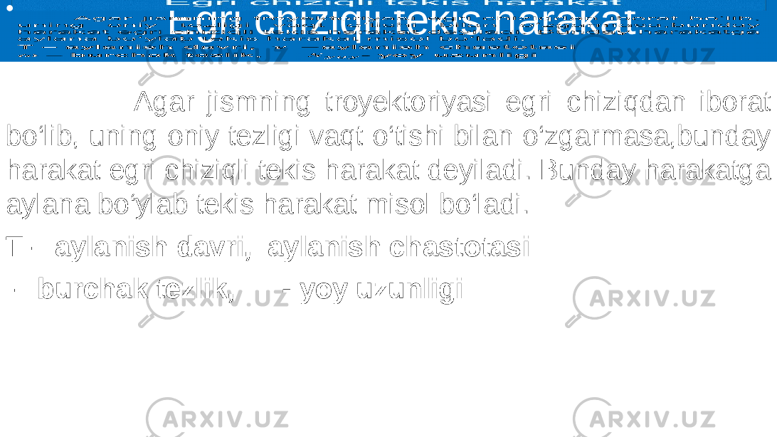  Egri chiziqli tekis harakat Agar jismning troyektoriyasi egri chiziqdan iborat bo‘lib, uning oniy tezligi vaqt o‘tishi bilan o‘zgarmasa,bunday harakat egri chiziqli tekis harakat deyiladi. Bunday harakatga aylana bo‘ylab tekis harakat misol bo‘ladi. T – aylanish davri, aylanish chastotasi – burchak tezlik, - yoy uzunligi•   