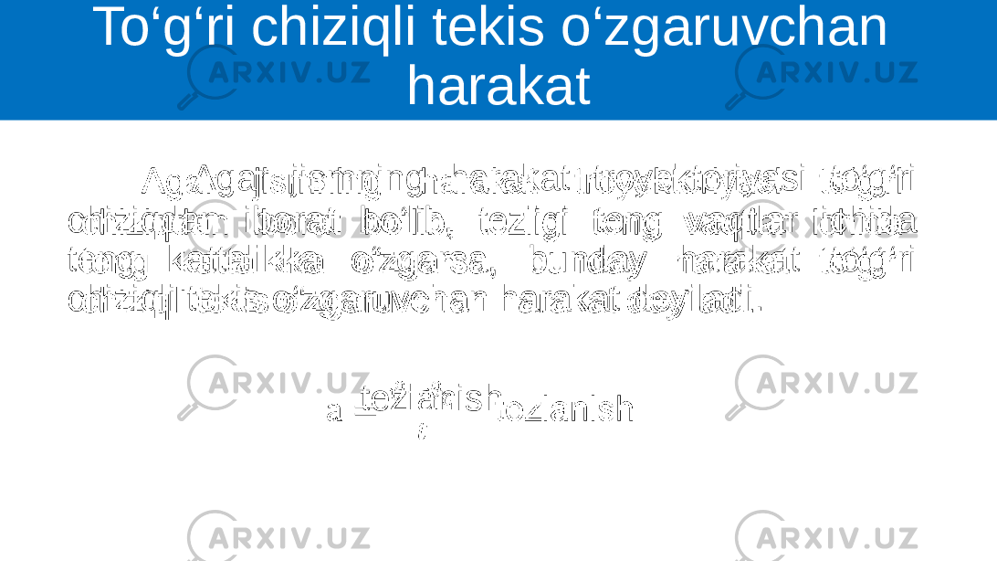 To‘g‘ri chiziqli tekis o‘zgaruvchan harakat Agar jismning harakat troyektoriyasi to‘g‘ri chiziqdan iborat bo‘lib, tezligi teng vaqtlar ichida teng kattalikka o‘zgarsa, bunday harakat to‘g‘ri chiziqli tekis o‘zgaruvchan harakat deyiladi. tezlanish•   