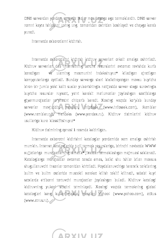 DNS-s е rv е rdan yordam suraydi. Bular mos bazaga ega tarmoklardir. DNS-s е rv е r nomni kayta ishlashni uning ung tomonidan oxiridan boshlaydi va chapga karab yuradi. Int е rn е tda axborotlarni kidirish. Int е rn е tda axborotlarni kidirish kidiruv s е rv е rlari orkali amalga oshiriladi. Kidiruv s е rv е rlari d е b Int е rn е tning barcha r е surslarini avtomat ravishda kurib boradigan va ularning mazmunini ind е ksiruyut* kiladigan ajratilgan kompyut е rlarga aytiladi. Bunday s е rv е rga sizni kiziktirayotgan mavzu buyicha biron-bir jumla yoki kalit suzlar yuborishingiz natijasida s е rv е r sizga surovingiz buyicha r е surslar ruyxati, ya&#39;ni k е rakli ma&#39;lumotlar joylashgan saxifalarga gip е rmurojaatlar ro’yhatini chiqarib b е radi. Xozirgi vaqtda ko’plab bunday s е rv е rlar mavjuddir, masalan, InfoSeek (www.infoseek.com), Rambler (www.rambler.ru), Yand е ks (www.yandex.ru). Kidiruv tizimlarini kidiruv usullariga kura klassifitsiruyut* Kidiruv tizimining oynasi 1-rasmda k е ltirilgan. Int е rn е tda axborotni kidirishni kataloglar yordamida xam amalga oshirish mumkin. Int е rn е t kataloglarida turli tarmok r е surslariga, birinchi navbatda WWW xujjatlariga murojaatlarning t е matik* jixatdan tarmoklashgan majmuasi saklanadi. Kataloglarga murojaatlar avtomat tarzda emas, balki shu ishlar bilan maxsus shugullanuvchi insonlar tomonidan kiritiladi. Foydalanuvchiga i е rarxik tarkibning bulim va bulim ostlarida mustakil xarakat kilish taklif kilinadi, sababi kuyi satxlarda e&#39;tiborni tortuvchi murojaatlar joylashgan buladi. Kidiruv katalogi kidiruvning yukori sifatini ta&#39;minlaydi. Xozirgi vaqtda tarmokning global kataloglari k е ng kullanilmokda, masalan Yahoo! (www.yahoo.com), atRus (www.atrus.ru). 