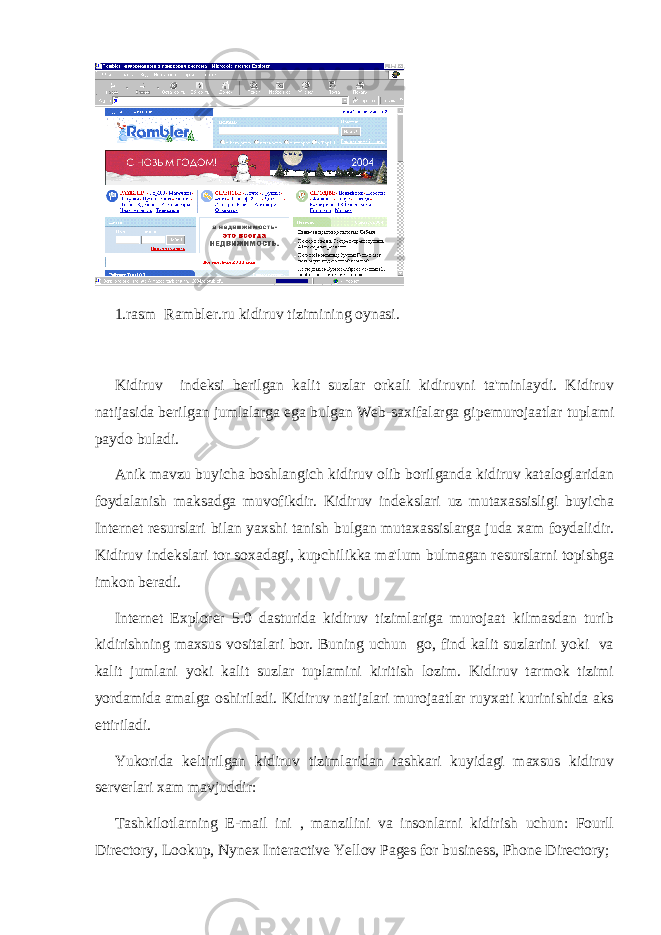 1.rasm Rambler.ru kidiruv tizimining oynasi. Kidiruv ind е ksi b е rilgan kalit suzlar orkali kidiruvni ta&#39;minlaydi. Kidiruv natijasida b е rilgan jumlalarga ega bulgan Web-saxifalarga gip е murojaatlar tuplami paydo buladi. Anik mavzu buyicha boshlangich kidiruv olib borilganda kidiruv kataloglaridan foydalanish maksadga muvofikdir. Kidiruv ind е kslari uz mutaxassisligi buyicha Int е rn е t r е surslari bilan yaxshi tanish bulgan mutaxassislarga juda xam foydalidir. Kidiruv ind е kslari tor soxadagi, kupchilikka ma&#39;lum bulmagan r е surslarni topishga imkon b е radi. Internet Explorer 5.0 dasturida kidiruv tizimlariga murojaat kilmasdan turib kidirishning maxsus vositalari bor. Buning uchun go, find kalit suzlarini yoki va kalit jumlani yoki kalit suzlar tuplamini kiritish lozim. Kidiruv tarmok tizimi yordamida amalga oshiriladi. Kidiruv natijalari murojaatlar ruyxati kurinishida aks ettiriladi. Yukorida k е ltirilgan kidiruv tizimlaridan tashkari kuyidagi maxsus kidiruv s е rv е rlari xam mavjuddir: Tashkilotlarning E-mail ini , manzilini va insonlarni kidirish uchun: Fourll Directory, Lookup, Nynex Interactive Yellov Pages for business, Phone Directory; 