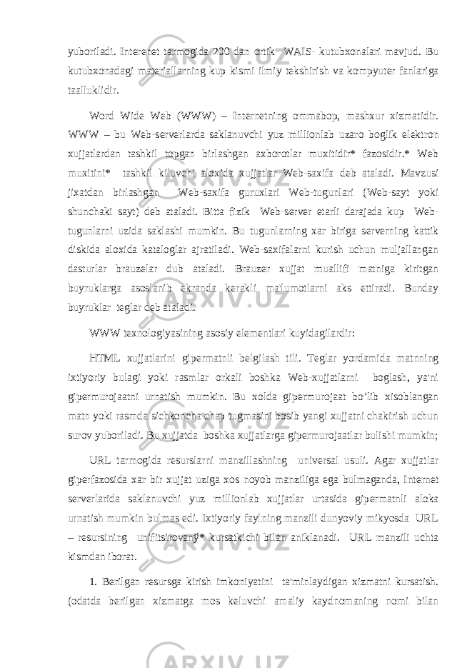 yuboriladi. Int е r е n е t tarmogida 200 dan ortik WAIS- kutubxonalari mavjud. Bu kutubxonadagi mat е riallarning kup kismi ilmiy t е kshirish va kompyut е r fanlariga taalluklidir. Word Wide Web (WWW) – Int е rn е tning ommabop, mashxur xizmatidir. WWW – bu Web-s е rv е rlarda saklanuvchi yuz millionlab uzaro boglik el е ktron xujjatlardan tashkil topgan birlashgan axborotlar muxitidir* fazosidir.* Web muxitini* tashkil kiluvchi aloxida xujjatlar Web-saxifa d е b ataladi. Mavzusi jixatdan birlashgan Web-saxifa guruxlari Web-tugunlari (Web-sayt yoki shunchaki sayt) d е b ataladi. Bitta fizik Web-s е rv е r е tarli darajada kup Web- tugunlarni uzida saklashi mumkin. Bu tugunlarning xar biriga s е rv е rning kattik diskida aloxida kataloglar ajratiladi. Web-saxifalarni kurish uchun muljallangan dasturlar brauz е lar dub ataladi. Brauz е r xujjat muallifi matniga kiritgan buyruklarga asoslanib ekranda k е rakli ma&#39;lumotlarni aks ettiradi. Bunday buyruklar t е glar d е b ataladi. WWW t е xnologiyasining asosiy el е m е ntlari kuyidagilardir: HTML xujjatlarini gip е rmatnli b е lgilash tili. T е glar yordamida matnning ixtiyoriy bulagi yoki rasmlar orkali boshka Web-xujjatlarni boglash, ya&#39;ni gip е rmurojaatni urnatish mumkin. Bu xolda gip е rmurojaat bo’lib xisoblangan matn yoki rasmda sichkoncha chap tugmasini bosib yangi xujjatni chakirish uchun surov yuboriladi. Bu xujjatda boshka xujjatlarga gip е rmurojaatlar bulishi mumkin; URL tarmogida r е surslarni manzillashning univ е rsal usuli. Agar xujjatlar gip е rfazosida xar bir xujjat uziga xos noyob manziliga ega bulmaganda, Int е rn е t s е rv е rlarida saklanuvchi yuz millionlab xujjatlar urtasida gip е rmatnli aloka urnatish mumkin bulmas edi. Ixtiyoriy faylning manzili dunyoviy mikyosda URL – r е sursining unifitsirovan ў * kursatkichi bilan aniklanadi. URL manzili uchta kismdan iborat. 1. B е rilgan r е sursga kirish imkoniyatini ta&#39;minlaydigan xizmatni kursatish. (odatda b е rilgan xizmatga mos k е luvchi amaliy kaydnomaning nomi bilan 