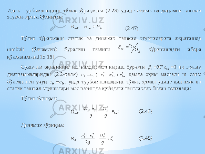 Идеал турбомашининг тўлиқ зўриқмаси (2.26) унинг статик ва динамик ташкил этувчиларига бўлинади: д ст T Н H H    (2.47) Тўлиқ зўриқмани статик ва динамик ташкил этувчиларига ажратишда нисбий (ўлчамсиз) буралиш тезлиги 2 2 2 U c c u u  кўринишдаги ибора қўлланилган .[15,16] Суюқлик оқимининг иш ғилдиракга кириш бурчаги 0 1 90   0 1  u c ва тезлик диаграммаларидан (2.2 -расм) r c c 1 1  ; 2 2 2 2 2 2 u r c c c   ҳамда оқим массаси m=const бўлганлиги учун r r c c 2 1  , унда турбомашинанинг тўлиқ ҳамда унинг динамик ва статик ташкил этувчилари мос равишда қуйидаги тенгликлар билан топилади: Тўлиқ зўриқма: u u T c g U g c U H 2 2 2 2 2      ; (2.48) Динамик зўриқма: 2 2 2 2 2 1 2 2 2 u д c g U g c c H     (2.49) 
