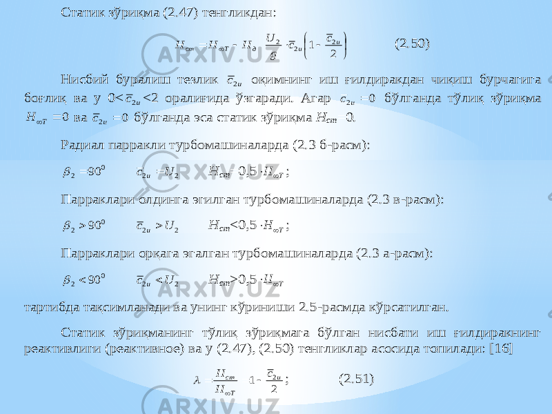 Статик зўриқма (2.47) тенгликдан:            2 1 2 2 2 u u д Т ст c c g U Н H H (2.50) Нисбий буралиш тезлик u c2 оқимнинг иш ғил диракдан чиқиш бурчагига боғлиқ ва у 0< u c2 <2 оралиғида ўзгаради. Агар 0 2  u c бўлганда тўлиқ зўриқма 0  T H ва 0 2  u c бўлганда эса статик зўриқма Н ст =0. Радиал парракли турбомашиналарда (2.3 б-расм): 0 2 90   2 2 U c u  Н ст =0,5 T H   ; Парраклари олдинга эгилган турбомашиналарда (2.3 в -расм): 0 2 90   2 2 U c u  Н ст < 0,5 T H   ; Парраклари орқага эгалган турбомаш иналарда (2.3 а -расм): 0 2 90   2 2 U c u  Н ст >0,5 T H   тартибда тақсимланади ва унинг кўриниши 2.5 -расмда кўрсатилган. Статик зўриқманинг тўлиқ зўриқмага бўлган нисбати иш ғилдиракнинг реактивлиги (реактивное) ва у (2.47), (2.50) тенгликлар асосида топилади: [16] 2 1 2u Т ст c H H      ; (2.51) 