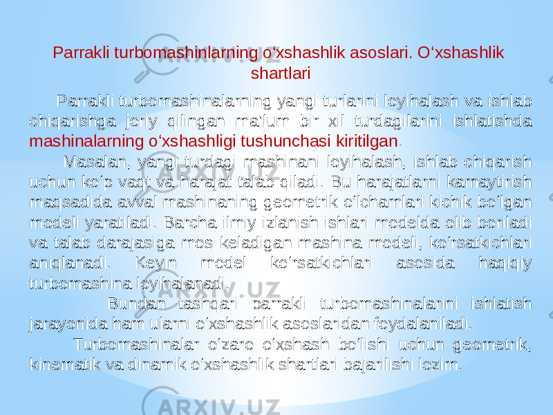 Parrakli turbomashinlarning o‘xshashlik asoslari. O‘xshashlik shartlari Parrakli turbomashinalarning yangi turlarini loyihalash va ishlab chiqarishga joriy qilingan ma’lum bir xil turdagilarini ishlatishda mashinalarning o‘xshashligi tushunchasi kiritilgan . Masalan, yangi turdagi mashinani loyihalash, ishlab chiqarish uchun ko‘p vaqt va harajat talab qiladi. Bu harajatlarni kamaytirish maqsadida avval mashinaning geometrik o‘lchamlari kichik bo‘lgan modeli yaratiladi. Barcha ilmiy izlanish ishlari modelda olib boriladi va talab darajasiga mos keladigan mashina modeli, ko‘rsatkichlari aniqlanadi. Keyin model ko‘rsatkichlari asosida haqiqiy turbomashina loyihalanadi. Bundan tashqari parrakli turbomashinalarini ishlatish jarayonida ham ularni o‘xshashlik asoslaridan foydalaniladi. Turbomashinalar o‘zaro o‘xshash bo‘lishi uchun geometrik, kinematik va dinamik o‘xshashlik shartlari bajarilishi lozim. 