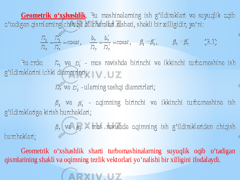 Geometrik o‘xshashlik . Bu mashinalarning ish g‘ildiraklari va suyuqlik oqib o‘tadigan qismlarning chiziqli o‘lchamlari nisbati, shakli bir xilligidir, ya’ni: const D D D D     2 1 2 1 , const D b D b     2 2 2 2 , 1 1     , 2 2     (3.1) Bu erda: 1 D va &#39; 1 D - mos ravishda birinchi va ikkinchi turbomashina ish g‘ildiraklarini ichki diametrlari; 2 D va &#39; 2 D - ularning tashqi diametrlari; 1  va &#39; 1  - oqimning birinchi va ikkinchi turbomashina ish g‘ildiraklariga kirish burchaklari; 2  va &#39; 2  - mos ravishda oqimning ish g‘ildiraklaridan chiqish burchaklari; Geometrik o‘xshashlik sharti turbomashinalarning suyuqlik oqib o‘tadigan qismlarining shakli va oqimning tezlik vektorlari yo ‘nalishi bir xilligini ifodalaydi. 