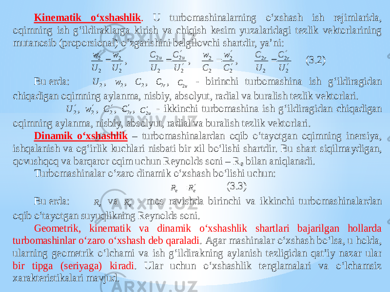 Kinematik o‘xshashlik . U turbomashinalarning o‘xshash ish rejimlarida, oqimning ish g‘ildiraklarga kirish va chiqish kesim yuzalaridagi tezlik vektorlarining mutanosib (proporsional) o‘zgarishini belgilovchi shartdir, ya’ ni: 2 2 2 2 U w U w    , 2 2 2 2 U C U C u u    , 2 2 2 2 C w C w    , 2 2 2 2 U C U C r r    (3.2) Bu erda: 2 U , 2 w , 2 C , r C2 , u C2 - birinchi turbomashina ish g‘ildiragidan chiqadigan oqimning aylanma, nisbiy, absolyut, radial va buralish tezlik vektorlari. 2 U , 2 w , 2 C , r C2 , u C 2 - ikkinchi turbomashina ish g‘i ldiragidan chiqadigan oqimning aylanma, nisbiy, absolyut, radial va buralish tezlik vektorlari. Dinamik o‘xshashlik – turbomashinalardan oqib o‘tayotgan oqimning inersiya, ishqalanish va og‘irlik kuchlari nisbati bir xil bo‘lishi shartdir. Bu shart siqilma ydigan, qovushqoq va barqaror oqim uchun Reynolds soni – R e bilan aniqlanadi. Turbomashinalar o‘zaro dinamik o‘xshash bo‘lishi uchun: e e R R   (3.3) Bu erda: e R va eR  - mos ravishda birinchi va ikkinc hi turbomashinalardan oqib o‘tayotgan suyuqlikning Reynolds soni. Geometrik, kinematik va dinamik o‘xshashlik shartlari bajarilgan hollarda turbomashinlar o‘zaro o‘xshash deb qaraladi . Agar mashinalar o‘xshash bo‘lsa, u holda, ularning geometrik o‘lchami v a ish g‘ildirakning aylanish tezligidan qat’iy nazar ular bir tipga (seriyaga) kiradi . Ular uchun o‘xshashlik tenglamalari va o‘lchamsiz xarakteristikalari mavjud. 