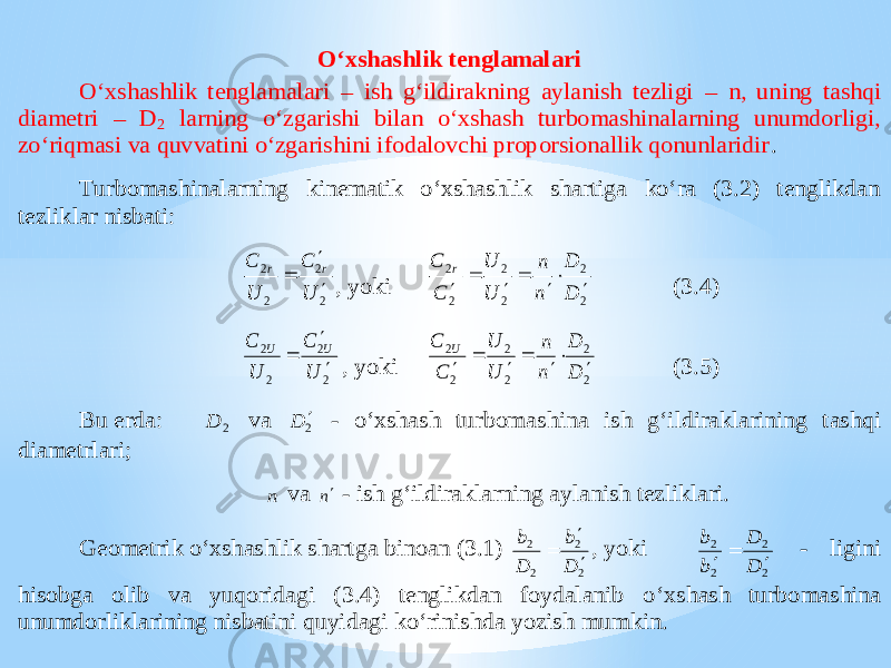 O‘xshashlik tenglamalari O‘xshashlik tenglamalari – ish g‘ildirakning aylanish tezligi – n, uning tashqi diametri – D 2 larning o‘zgarishi bilan o‘xshash turbomashinalarning unumdorligi, zo‘riqmasi va quvvatini o‘zgarishini ifodalovchi proporsionallik qonunlaridir . Turbomashinalarning kinematik o‘xshashlik shartiga ko‘ra (3.2) tenglikdan tezli klar nisbati: 2 2 2 2 U C U C r r    , yoki 2 2 2 2 2 2 D D n n U U C C r        (3.4) 2 2 2 2 U C U C U U    , yoki 2 2 2 2 2 2 D D n n U U C C U        (3.5) Bu erda: 2 D va 2D  - o‘xshash turbomashina ish g‘ildiraklarining tashqi diametrlari; n va n - ish g‘ildiraklarning aylanish tezliklari. Geometrik o‘xshashlik shartga binoan (3.1) 2 2 2 2 D b D b    , yoki 2 2 2 2 D D b b    - ligini hisobga olib va yuqoridagi (3.4) tenglikdan foydalanib o ‘xshash turbomashina unumdorliklarining nisbatini quyidagi ko‘rinishda yozish mumkin. 