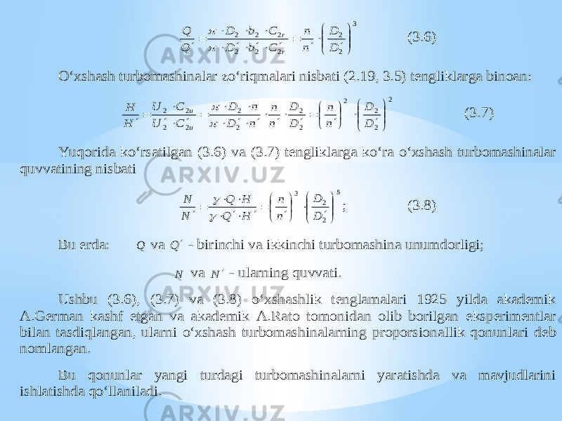 3 2 2 2 2 2 2 2 2                    D D n n C b D C b D Q Q r r   (3.6) O‘xshash turbomashinalar zo‘riqmalari nisbati (2.19, 3.5) tengliklarga binoan: 2 2 2 2 2 2 2 2 2 2 2 2                                D D n n D D n n n D n D C U C U H H u u   (3.7) Yuqorida ko‘rsatilgan (3.6) va (3.7) tengliklarga ko‘ra o‘xshash turbomashinalar quvvatining nisbati 5 2 2 3                        D D n n H Q H Q N N   ; (3.8) Bu erda: Q va Q  - birinchi va ikkinchi turbomashina unumdorligi; N va N  - ularning quvvati. Ushbu (3.6), (3.7) va (3.8) o‘xshashlik tenglamalari 1925 yilda akademik A.German kashf etgan va akademik A.Rato tomonidan olib borilgan eksperimentlar bilan tasdiqlangan, ularni o‘xshash turbomashinalarning proporsionallik qonunlar i deb nomlangan. Bu qonunlar yangi turdagi turbomashinalarni yaratishda va mavjudlarini ishlatishda qo‘llaniladi. 