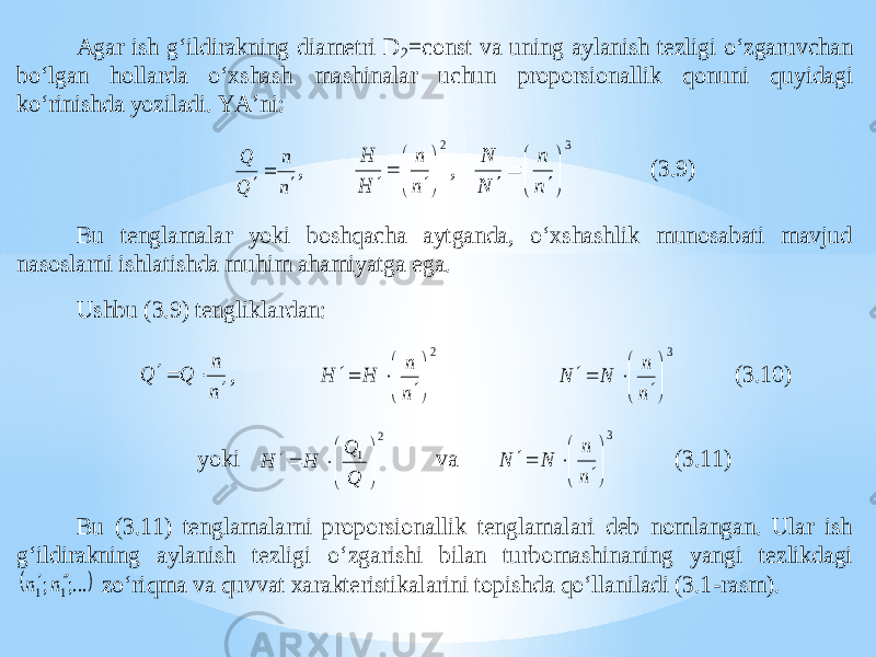 Agar ish g‘ildirakning diametri D 2=const va uning aylanish tezligi o‘zgaruvchan bo‘lgan hollarda o‘xshash mashinalar uchun proporsionallik qon uni quyidagi ko‘rinishda yoziladi. YA’ni: n n Q Q    , 2          n n H H , 3          n n N N (3.9) Bu tenglamalar yoki boshqacha aytganda, o‘xshashlik munosabati mavjud nasoslarni ishlatishda muhim ahamiyatga ega. Ushbu (3.9) tenglikl ardan: n n Q Q    , 2          n n H H 3          n n N N (3.10) yoki 2 1         Q Q H H va 3          n n N N (3.11) Bu (3.11) tenglamalarni proporsionallik tenglamalari deb nomlangan. Ular ish g‘ildirakning aylanish tezligi o ‘zgarishi bilan turbomashinaning yangi tezlikdagi   ;... ; 1 1 n n   zo‘riqma va quvvat xarakteristikalarini topishda qo‘llaniladi (3.1 -rasm). 