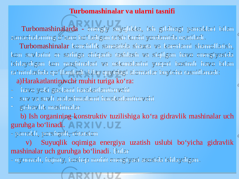 Turbomashinalar va ularni tasnifi Turbomashinalarda - energiy suyqlikka, ish gildiragi parraklari bilan zarrachalarning o’zaro bo’ladigan ta’sir kuchi yordamida uzatiladi. Turbomashinalar konchilik sanoatida shaxta va karerlarni shamollatish, kon suvlarini er sathiga chiqarib tashlash va siqilgan havo energiyasida ishlaydigan kon mashinalari va uskunalarini yuqori bosimli havo bilan ta’minlashda qo‘llaniladi. Ular quyidagi alomatlar buyicha tasniflanadi: a)Harakatlantiruvchi muhit turiga ko‘ra: - havo yoki gazlarni harakatlantiruvchi - suv va suvli aralashmalarni harakatlantiruvchi - gidravlik mashinalar b) Ish organining konstruktiv tuzilishiga ko‘ra gidravlik mashinalar uch guruhga bo‘linadi. - parrakli, porshenli, rotatsion v) Suyuqlik oqimiga energiya uzatish uslubi bo‘yicha gidravlik mashinalar uch guruhga bo‘linadi . Bular - uyurmali, hajmiy, boshqa muhit energiyasi asosida ishlaydigan. 01 02 02 03 11 18 02 03 02 1507 0C0A 1B09 020202 09 10 01 0A 01 120C0F 02 0623 1204 10 01 1E23 08 1C0227 10 0202 