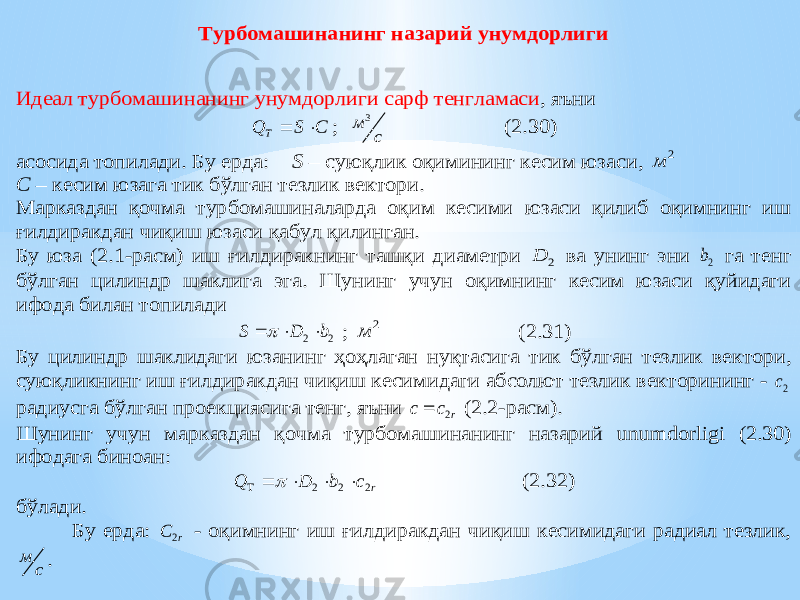 Турбомашинанинг назарий унумдорлиги Идеал турбомашинанинг унумдорлиги сарф тенгламаси , яъни C S Q T   ; с м 3 (2 .30 ) асосида топилади . Б у ерда: S – суюқлик оқимининг кесим юза си , 2 м С – кесим юзага тик бўлган тезлик вектори . Марказдан қочма турбомашиналарда оқим кесими юзаси қилиб оқимнинг иш ғилдиракдан чиқиш юзаси қабул қилинган. Бу юза (2.1 -расм) иш ғилдиракнинг ташқи диаметри 2 D ва унинг эни 2b га тенг бўлган цилиндр шаклига эга. Шунинг учун оқимнинг кесим юзаси қуйидаги ифода билан топилади 2 2 b D S     ; 2 м (2.31) Бу цилиндр шаклидаги юзанинг ҳоҳлаган нуқтасиг а тик бўлган тезлик вектори, суюқликнинг иш ғилдиракдан чиқиш кесимидаги абсолют тезлик векторининг - 2c радиусга бўлган проекциясига тенг, яъни r c с 2  (2.2 -расм). Шунинг учун марказдан қочма турбомашинанинг назарий unumdorligi (2.30 ) ифодага биноан : r c b D Q 2 2 2       (2 .32 ) бўлади. Бу ерда: r C 2 - оқимнинг иш ғилдиракдан чиқиш кесимидаги радиал тезлик, с м . 