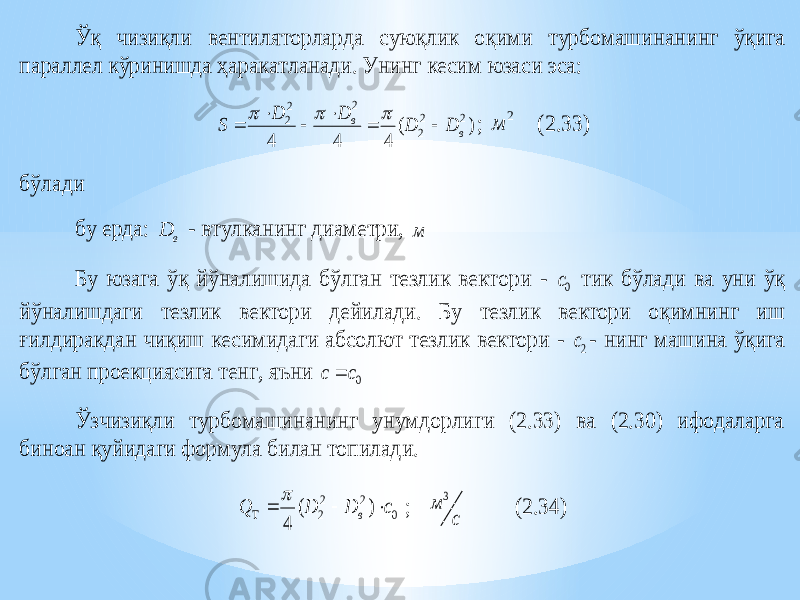 Ўқ чизиқли вентиляторларда суюқлик оқими турбомаши нанинг ўқига параллел кўринишда ҳаракатланади. Унинг кесим юзаси эса: ) ( 4 4 4 2 2 2 2 2 2 в в D D D D S          ; 2 м (2.33) бўлади бу ерда: в D - втулканинг диаметри, м Бу юзага ўқ йўналишида бўлган тезлик вектори - 0c тик бўлади ва уни ўқ йўналишдаги тезлик вектори дейилади. Бу тезлик вектори оқимнинг иш ғилдиракдан чиқиш кесимидаги абсолют тезлик вектори - 2c - нинг машина ўқига бўлган проекциясига тенг, яъни 0c c  Ўзчизиқли турбомашинанинг унумдорлиги (2.33) ва (2.30) ифодаларга биноан қуйидаги формула билан топилади. 0 2 2 2 ) ( 4 с D D Q в      ; с м 3 (2.34) 