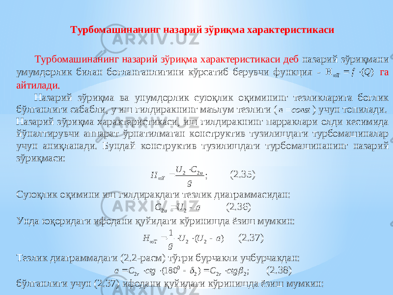 Турбомашинанинг назарий зўриқма характеристикаси Турбомашинанинг назари й зўриқма характеристикаси деб назарий зўриқмани умумдорлик билан боғланганлигини кўрсатиб берувчи функция - ) (Q f     га айтилади. Назарий зўриқма ва унумдорлик суюқлик оқимининг тезликларига боғлик бўлганлиги сабабли, у иш ғилдиракнинг маълу м тезлиги ( const n  ) учун топилади. Назарий зўриқма характеристикаси, иш ғилдиракнинг парраклари олди кесимида йўналтирувчи аппарат ўрнатилмаган конструктив тузилишдаги турбомашиналар учун аниқланади. Бундай конструктив тузилишдаги турбомашин анинг назарий зўриқмаси: ; 2 2 g C U H u T    (2.35) Суюқлик оқимини иш ғилдиракдаги тезлик диаграммасидан: a U C u   2 2 (2.36) Унда юқоридаги ифодани қуйидаги кўринишда ёзиш мумкин: ) ( 1 2 2 a U U g H      ( 2 . 37 ) Тезлик диаг раммадаги (2.2 - расм) т ў ғри бурчакли учбурчакдан : ; ) 180( 2 2 2 0 2   ctg С ctg C a r r       ( 2 . 38 ) бўлганлиги учун ( 2 . 37 ) ифодани қуйидаги кўринишда ёзиш мумкин: 