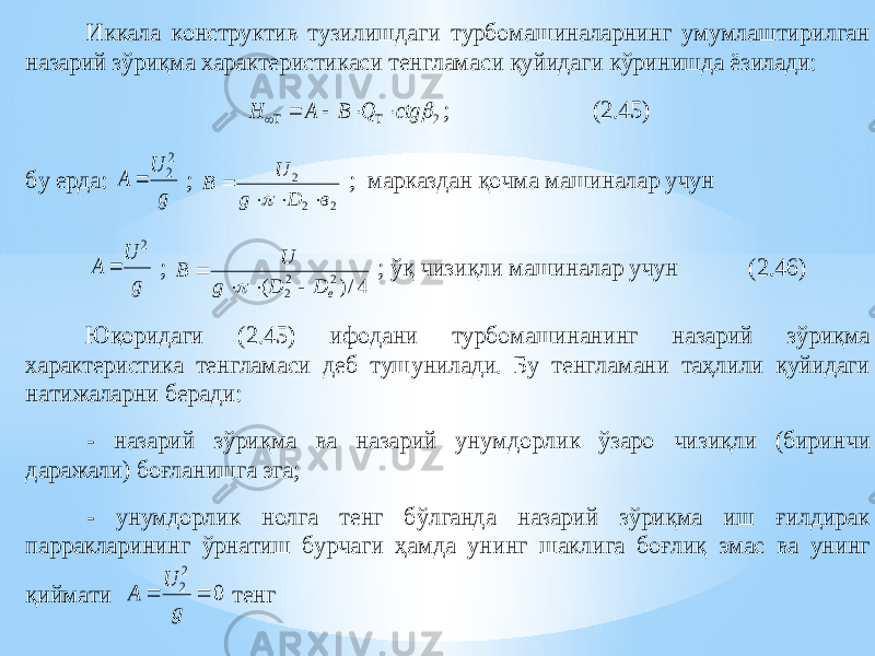 Иккала конструктив тузилишдаги турбомашиналарнинг умумлаштирилган назарий зўриқма характеристикаси тенгламаси қуйидаги кўринишда ёзилади: 2  ctg Q B A H       ; ( 2.45 ) бу ерда: g U A 2 2  ; 2 2 2 в D g U B      ; марказдан қочма машиналар учун g U A 2  ; 4/) ( 2 2 2 в D D g U B      ; ўқ чизиқли машиналар учун (2.46) Юқоридаги ( 2.45 ) ифодани турбомашинанинг назарий зўриқма характеристика тенгламаси деб туш унилади. Бу тенгламани таҳлили қуйидаги натижаларни беради: - назарий зўриқма ва назарий ун умд орлик ўзаро чизиқли (биринчи даражали) боғланишга эга; - унумд орлик нолга тенг бўлганда назарий зўриқма иш ғилдирак парракларининг ўрнатиш бурчаги ҳамда унинг шак лига боғлиқ эмас ва унинг қиймати 0 2 2   g U A тенг 