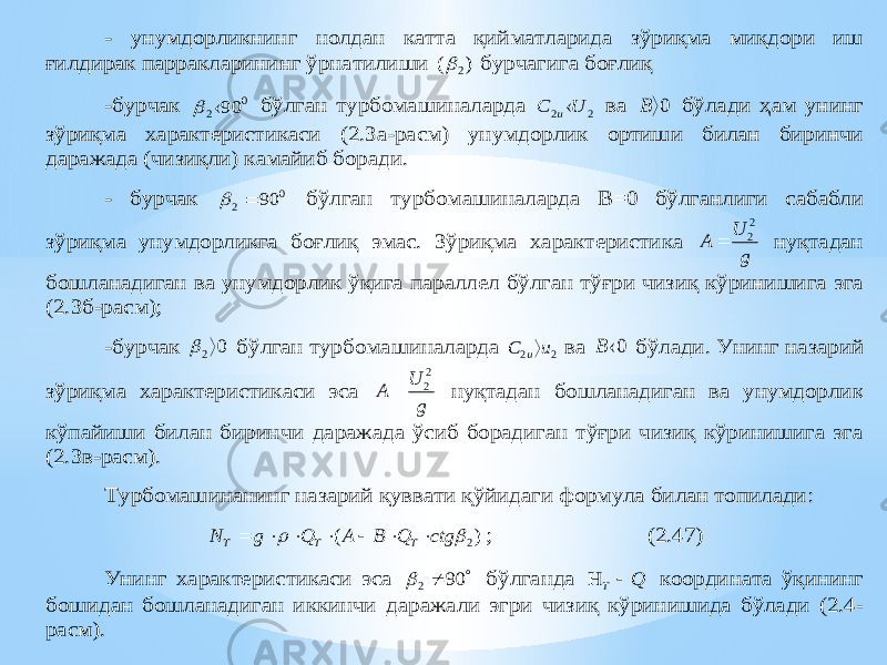 - унумдорликнинг нолдан катта қийматларида зўриқма миқдори иш ғилдирак парракларининг ўрнатилиши ) ( 2  бурчагига боғлиқ -бурчак 0 2 90  бўлган турбомашиналарда 2 2 U C u ва 0 B бўлади ҳам унинг зўриқма характеристикаси (2.3а -расм) унумдорлик ортиши билан биринчи даражада (чизиқли) камайиб боради. - бурчак 0 2 90   бўлган тур бомашиналарда В=0 бўлганлиги сабабли зўриқма унумдорликга боғлиқ эмас. Зўриқма характеристика gU A 2 2  нуқтадан бошланадиган ва унумдорлик ўқига параллел бўлган тўғри чизиқ кўринишига эга (2.3б -расм); -бурчак 0 2  бўлган тур бомашиналарда 2 2 u C u ва 0 B бўлади. Унинг назарий зўриқма характеристикаси эса gU A 2 2  нуқтадан бошланадиган ва унумдорлик кўпайиши билан биринчи даражада ўсиб борадиган тўғри чизиқ кўринишига эга (2.3в -рас м). Турбомашинанинг назарий қуввати қўйидаги формула билан топилади : ) ( 2  ctg Q B A Q g N T T T        ; (2.47) Унинг характеристикаси эса   90 2  бўлганда Q T   координата ўқининг бошидан бошланадиган иккинчи даражали эгри чизиқ кўринишида бўлади (2.4 - расм). 