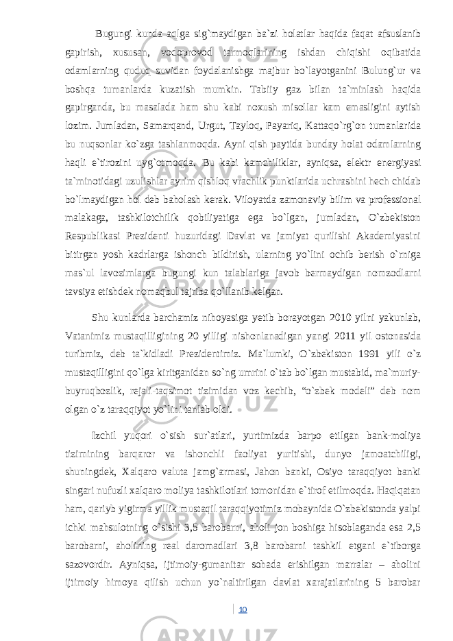  Bugungi kunda aqlga sig`maydigan ba`zi holatlar haqida faqat afsuslanib gapirish, xususan, vodoprovod tarmoqlarining ishdan chiqishi oqibatida odamlarning quduq suvidan foydalanishga majbur bo`layotganini Bulung`ur va boshqa tumanlarda kuzatish mumkin. Tabiiy gaz bilan ta`minlash haqida gapirganda, bu masalada ham shu kabi noxush misollar kam emasligini aytish lozim. Jumladan, Samarqand, Urgut, Tayloq, Payariq, Kattaqo`rg`on tumanlarida bu nuqsonlar ko`zga tashlanmoqda. Ayni qish paytida bunday holat odamlarning haqli e`tirozini uyg`otmoqda. Bu kabi kamchiliklar, ayniqsa, elektr energiyasi ta`minotidagi uzulishlar ayrim qishloq vrachlik punktlarida uchrashini hech chidab bo`lmaydigan hol deb baholash kerak. Viloyatda zamonaviy bilim va professional malakaga, tashkilotchilik qobiliyatiga ega bo`lgan, jumladan, O`zbekiston Respublikasi Prezidenti huzuridagi Davlat va jamiyat qurilishi Akademiyasini bitirgan yosh kadrlarga ishonch bildirish, ularning yo`lini ochib berish o`rniga mas`ul lavozimlarga bugungi kun talablariga javob bermaydigan nomzodlarni tavsiya etishdek nomaqbul tajriba qo`llanib kelgan. Shu kunlarda barchamiz nihoyasiga yetib borayotgan 2010 yilni yakunlab, Vatanimiz mustaqilligining 20 yilligi nishonlanadigan yangi 2011 yil ostonasida turibmiz, deb ta`kidladi Prezidentimiz. Ma`lumki, O`zbekiston 1991 yili o`z mustaqilligini qo`lga kiritganidan so`ng umrini o`tab bo`lgan mustabid, ma`muriy- buyruqbozlik, rejali-taqsimot tizimidan voz kechib, “o`zbek modeli” deb nom olgan o`z taraqqiyot yo`lini tanlab oldi. Izchil yuqori o`sish sur`atlari, yurtimizda barpo etilgan bank-moliya tizimining barqaror va ishonchli faoliyat yuritishi, dunyo jamoatchiligi, shuningdek, Xalqaro valuta jamg`armasi, Jahon banki, Osiyo taraqqiyot banki singari nufuzli xalqaro moliya tashkilotlari tomonidan e`tirof etilmoqda. Haqiqatan ham, qariyb yigirma yillik mustaqil taraqqiyotimiz mobaynida O`zbekistonda yalpi ichki mahsulotning o`sishi 3,5 barobarni, aholi jon boshiga hisoblaganda esa 2,5 barobarni, aholining real daromadlari 3,8 barobarni tashkil etgani e`tiborga sazovordir. Ayniqsa, ijtimoiy-gumanitar sohada erishilgan marralar – aholini ijtimoiy himoya qilish uchun yo`naltirilgan davlat xarajatlarining 5 barobar 10 