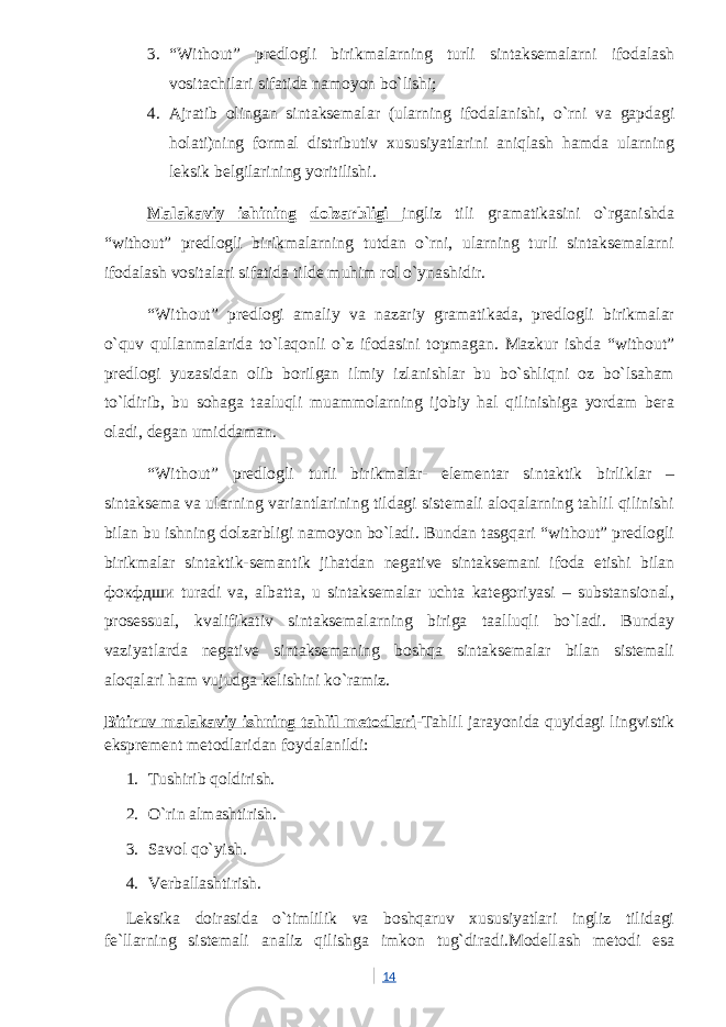 3. “Without” predlogli birikmalarning turli sintaksemalarni ifodalash vositachilari sifatida namoyon bo`lishi; 4. Ajratib olingan sintaksemalar (ularning ifodalanishi, o`rni va gapdagi holati)ning formal distributiv xususiyatlarini aniqlash hamda ularning leksik belgilarining yoritilishi. Malakaviy ishining dolzarbligi ingliz tili gramatikasini o`rganishda “without” predlogli birikmalarning tutdan o`rni, ularning turli sintaksemalarni ifodalash vositalari sifatida tilde muhim rol o`ynashidir. “Without” predlogi amaliy va nazariy gramatikada, predlogli birikmalar o`quv qullanmalarida to`laqonli o`z ifodasini topmagan. Mazkur ishda “without” predlogi yuzasidan olib borilgan ilmiy izlanishlar bu bo`shliqni oz bo`lsaham to`ldirib, bu sohaga taaluqli muammolarning ijobiy hal qilinishiga yordam bera oladi, degan umiddaman. “Without” predlogli turli birikmalar- elementar sintaktik birliklar – sintaksema va ularning variantlarining tildagi sistemali aloqalarning tahlil qilinishi bilan bu ishning dolzarbligi namoyon bo`ladi. Bundan tasgqari “without” predlogli birikmalar sintaktik-semantik jihatdan negative sintaksemani ifoda etishi bilan фокфдши turadi va, albatta, u sintaksemalar uchta kategoriyasi – substansional, prosessual, kvalifikativ sintaksemalarning biriga taalluqli bo`ladi. Bunday vaziyatlarda negative sintaksemaning boshqa sintaksemalar bilan sistemali aloqalari ham vujudga kelishini ko`ramiz. Bitiruv malakaviy ishning tahlil metodlari -Tahlil jarayonida quyidagi lingvistik eksprement metodlaridan foydalanildi: 1. Tushirib qoldirish. 2. O`rin almashtirish. 3. Savol qo`yish. 4. Verballashtirish. Leksika doirasida o`timlilik va boshqaruv xususiyatlari ingliz tilidagi fe`llarning sistemali analiz qilishga imkon tug`diradi.Modellash metodi esa 14 