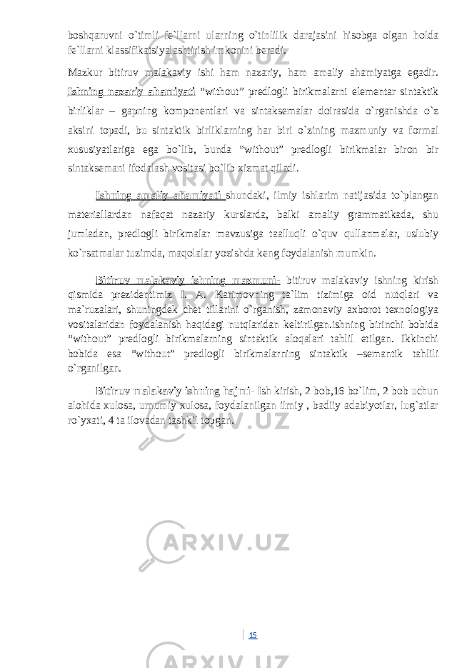 boshqaruvni o`timli fe`llarni ularning o`tinlilik darajasini hisobga olgan holda fe`llarni klassifikatsiyalashtirish imkonini beradi. Mazkur bitiruv malakaviy ishi ham nazariy, ham amaliy ahamiyatga egadir. Ishning nazariy ahamiyati “without” predlogli birikmalarni elementar sintaktik birliklar – gapning komponentlari va sintaksemalar doirasida o`rganishda o`z aksini topadi, bu sintaktik birliklarning har biri o`zining mazmuniy va formal xususiyatlariga ega bo`lib, bunda “without” predlogli birikmalar biron bir sintaksemani ifodalash vositasi bo`lib xizmat qiladi. Ishning amaliy ahamiyati shundaki, ilmiy ishlarim natijasida to`plangan materiallardan nafaqat nazariy kurslarda, balki amaliy grammatikada, shu jumladan, predlogli birikmalar mavzusiga taalluqli o`quv qullanmalar, uslubiy ko`rsatmalar tuzimda, maqolalar yozishda keng foydalanish mumkin. Bitiruv malakaviy ishning mazmuni- bitiruv malakaviy ishning kirish qismida prezidentimiz I. A. Karimovning ta`lim tizimiga oid nutqlari va ma`ruzalari, shuningdek chet tillarini o`rganish, zamonaviy axborot texnologiya vositalaridan foydalanish haqidagi nutqlaridan keltirilgan.ishning birinchi bobida “without” predlogli birikmalarning sintaktik aloqalari tahlil etilgan. Ikkinchi bobida esa “without” predlogli birikmalarning sintaktik –semantik tahlili o`rganilgan. Bitiruv malakaviy ishning hajmi - Ish kirish, 2 bob,16 bo`lim, 2 bob uchun alohida xulosa, umumiy xulosa, foydalanilgan ilmiy , badiiy adabiyotlar, lug`atlar ro`yxati, 4 ta ilovadan tashkil topgan. 15 