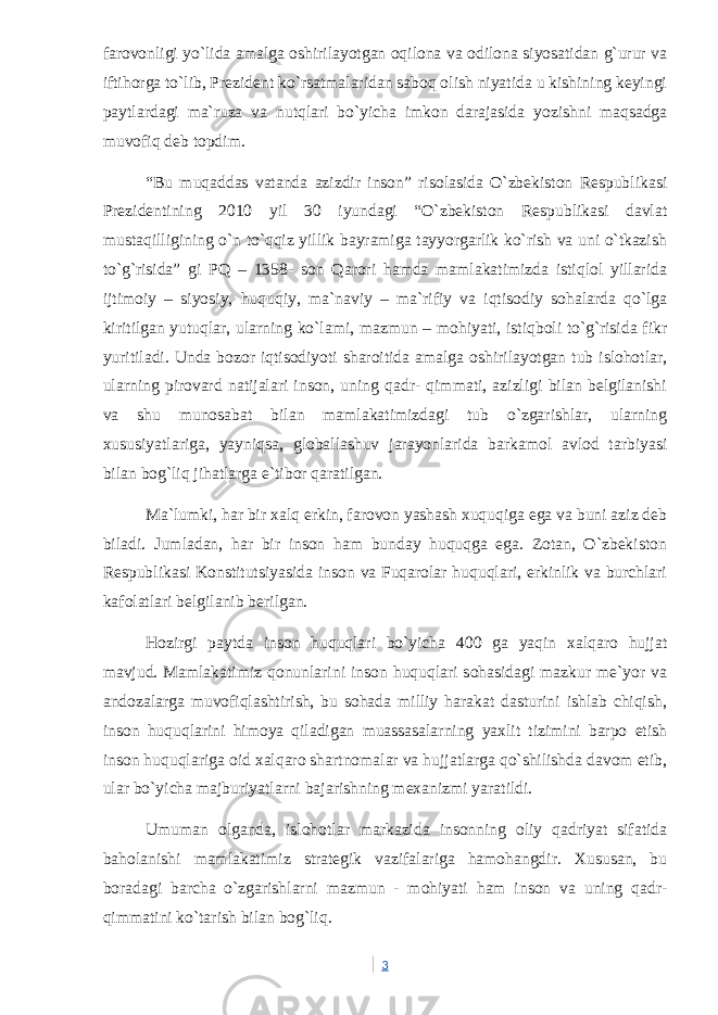 farovonligi yo`lida amalga oshirilayotgan oqilona va odilona siyosatidan g`urur va iftihorga to`lib, Prezident ko`rsatmalaridan saboq olish niyatida u kishining keyingi paytlardagi ma`ruza va nutqlari bo`yicha imkon darajasida yozishni maqsadga muvofiq deb topdim. “Bu muqaddas vatanda azizdir inson” risolasida O`zbekiston Respublikasi Prezidentining 2010 yil 30 iyundagi “O`zbekiston Respublikasi davlat mustaqilligining o`n to`qqiz yillik bayramiga tayyorgarlik ko`rish va uni o`tkazish to`g`risida” gi PQ – 1358- son Qarori hamda mamlakatimizda istiqlol yillarida ijtimoiy – siyosiy, huquqiy, ma`naviy – ma`rifiy va iqtisodiy sohalarda qo`lga kiritilgan yutuqlar, ularning ko`lami, mazmun – mohiyati, istiqboli to`g`risida fikr yuritiladi. Unda bozor iqtisodiyoti sharoitida amalga oshirilayotgan tub islohotlar, ularning pirovard natijalari inson, uning qadr- qimmati, azizligi bilan belgilanishi va shu munosabat bilan mamlakatimizdagi tub o`zgarishlar, ularning xususiyatlariga, yayniqsa, globallashuv jarayonlarida barkamol avlod tarbiyasi bilan bog`liq jihatlarga e`tibor qaratilgan. Ma`lumki, har bir xalq erkin, farovon yashash xuquqiga ega va buni aziz deb biladi. Jumladan, har bir inson ham bunday huquqga ega. Zotan, O`zbekiston Respublikasi Konstitutsiyasida inson va Fuqarolar huquqlari, erkinlik va burchlari kafolatlari belgilanib berilgan. Hozirgi paytda inson huquqlari bo`yicha 400 ga yaqin xalqaro hujjat mavjud. Mamlakatimiz qonunlarini inson huquqlari sohasidagi mazkur me`yor va andozalarga muvofiqlashtirish, bu sohada milliy harakat dasturini ishlab chiqish, inson huquqlarini himoya qiladigan muassasalarning yaxlit tizimini barpo etish inson huquqlariga oid xalqaro shartnomalar va hujjatlarga qo`shilishda davom etib, ular bo`yicha majburiyatlarni bajarishning mexanizmi yaratildi. Umuman olganda, islohotlar markazida insonning oliy qadriyat sifatida baholanishi mamlakatimiz strategik vazifalariga hamohangdir. Xususan, bu boradagi barcha o`zgarishlarni mazmun - mohiyati ham inson va uning qadr- qimmatini ko`tarish bilan bog`liq. 3 