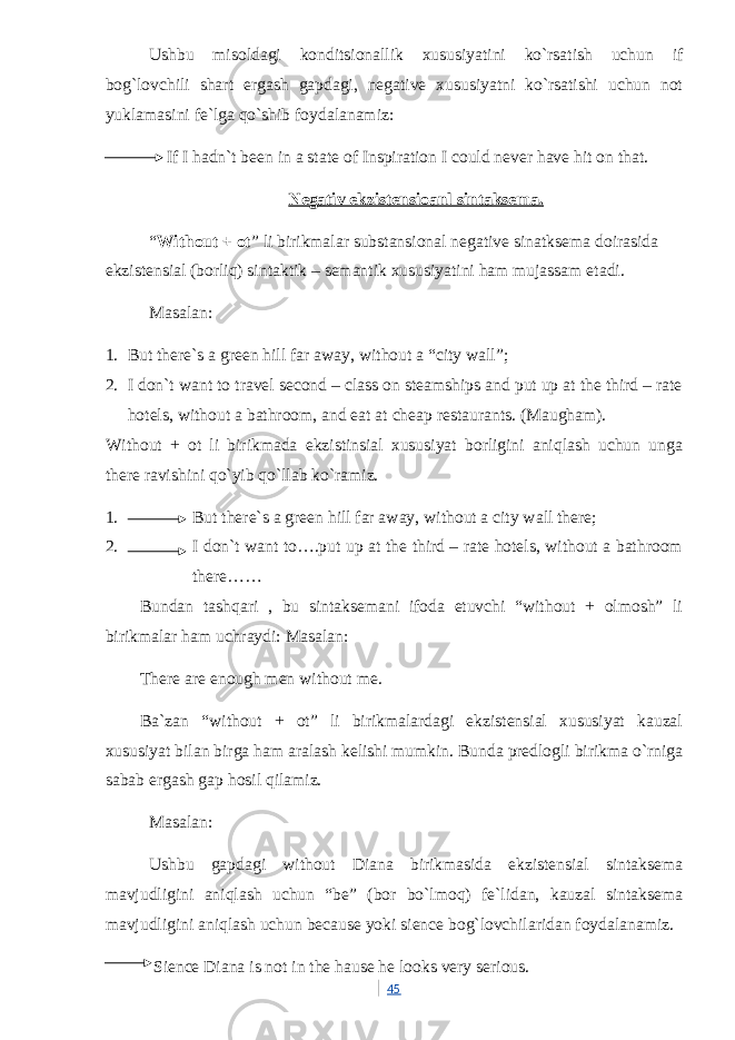 Ushbu misoldagi konditsionallik xususiyatini ko`rsatish uchun if bog`lovchili shart ergash gapdagi, negative xususiyatni ko`rsatishi uchun not yuklamasini fe`lga qo`shib foydalanamiz: If I hadn`t been in a state of Inspiration I could never have hit on that. Negativ ekzistensioanl sintaksema. “ Without + ot ” li birikmalar substansional negative sinatksema doirasida ekzistensial (borliq) sintaktik – semantik xususiyatini ham mujassam etadi. Masalan: 1. But there`s a green hill far away, without a “city wall”; 2. I don`t want to travel second – class on steamships and put up at the third – rate hotels, without a bathroom, and eat at cheap restaurants. (Maugham). Without + ot li birikmada ekzistinsial xususiyat borligini aniqlash uchun unga there ravishini qo`yib qo`llab ko`ramiz. 1. But there`s a green hill far away, without a city wall there; 2. I don`t want to….put up at the third – rate hotels, without a bathroom there…… Bundan tashqari , bu sintaksemani ifoda etuvchi “without + olmosh” li birikmalar ham uchraydi: Masalan: There are enough men without me. Ba`zan “without + ot” li birikmalardagi ekzistensial xususiyat kauzal xususiyat bilan birga ham aralash kelishi mumkin. Bunda predlogli birikma o`rniga sabab ergash gap hosil qilamiz. Masalan: Ushbu gapdagi without Diana birikmasida ekzistensial sintaksema mavjudligini aniqlash uchun “be” (bor bo`lmoq) fe`lidan, kauzal sintaksema mavjudligini aniqlash uchun because yoki sience bog`lovchilaridan foydalanamiz. Sience Diana is not in the hause he looks very serious. 45 