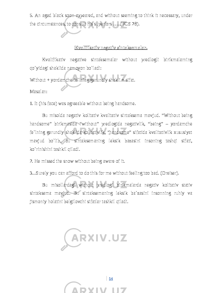 5. An aged black soon appeared, and without seeming to think it necessary, under the circumstances, to consult his superiors …..(FCS 28). Kvalifikativ negativ sintaksemalar. Kvalifikativ negative sintaksemalar without predlogli birikmalarning qo`yidagi shaklida namoyon bo`ladi: Without + yordamche fe`lning gerundiy shakli + sifat. Masalan: 1. It (his face) was agreeable without being handsome. Bu misolda negativ kolitativ kvalitativ sintaksema mavjud. “Without being handsome” birikmasida “without” predlogida negativlik, “being” – yordamche fe`lning gerundiy shaklida kolitativlik, “handsome” sifatida kvalitativlik xususiyat mavjud bo`lib, bu sintaksemaning leksik bazasini insoning tashqi sifati, ko`rinishini tashkil qiladi. 2. He missed the snow without being aware of it. 3...Surely you can afford to do this for me without feeling too bad. (Dreiser). Bu misollardagi without predlogi birikmalarda negativ kolitativ stativ sintaksema mavjud. Bu sintaksemaning leksik ba`zasini insonning ruhiy va jismoniy holatini belgilovchi sifatlar tashkil qiladi. 54 