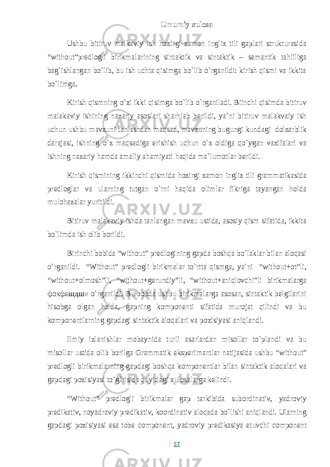 Umumiy xulosa Ushbu bitiruv malkaviy ish hozirgi zamon ingliz tili gaplari strukturasida “without”predlogli birikmalarining sintaktik va sintaktik – semantik tahliliga bag`ishlangan bo`lib, bu ish uchta qisimga bo`lib o`rganildi: kirish qismi va ikkita bo`limga. Kirish qismning o`zi ikki qisimga bo`lib o`rganiladi. Biinchi qisimda bitiruv malakaviy ishining nazariy asoslari sharhlab berildi, ya`ni bitiruv malakvaiy ish uchun ushbu mavzuni tanlashdan maqsad, mavzuning bugungi kundagi dolzarblik darajasi, ishning o`z maqsadiga erishish uchun o`z oldiga qo`ygan vazifalari va ishning nazariy hamda amaliy ahamiyati haqida ma`lumotlar berildi. Kirish qismining ikkinchi qismida hozirgi zamon ingliz tili grammatikasida predloglar va ularning tutgan o`rni haqida olimlar fikriga tayangan holda mulohazalar yuritildi. Bitiruv malakaviy ishda tanlangan mavzu ustida, asosiy qism sifatida, ikkita bo`limda ish olib borildi. Birinchi bobida “without” predlogining gapda boshqa bo`laklar bilan aloqasi o`rganildi. “Without” predlogli birikmalar to`rtta qismga, ya`ni “without+ot”li, “without+olmosh”li, “without+gerundiy”li, “without+aniqlovchi”li birikmalarga фокфешдши o`rganildi. Bu bobda ushbu birikmalarga asosan, sintaktik belgilarini hisobga olgan holda, gapning komponenti sifatida murojat qilindi va bu komponentlarning gapdagi sintaktik aloqalari va pozisiyasi aniqlandi. Ilmiy izlanishlar mobaynida turli asarlardan misollar to`plandi va bu misollar ustida olib borilga Grammatik eksperimantlar natijasida ushbu “without” predlogli birikmalarning gapdagi boshqa komponentlar bilan sintaktik aloqalari va gapdagi pozisiyasi to`g`risida quyidagi xulosalarga kelindi. “Without” predlogli birikmalar gap tarkibida subordinativ, yadroviy predikativ, noyadraviy predikativ, koordinativ aloqada bo`lishi aniqlandi. Ularning gapdagi pozisiyasi esa tobe component, yadroviy predikasiya etuvchi component 57 